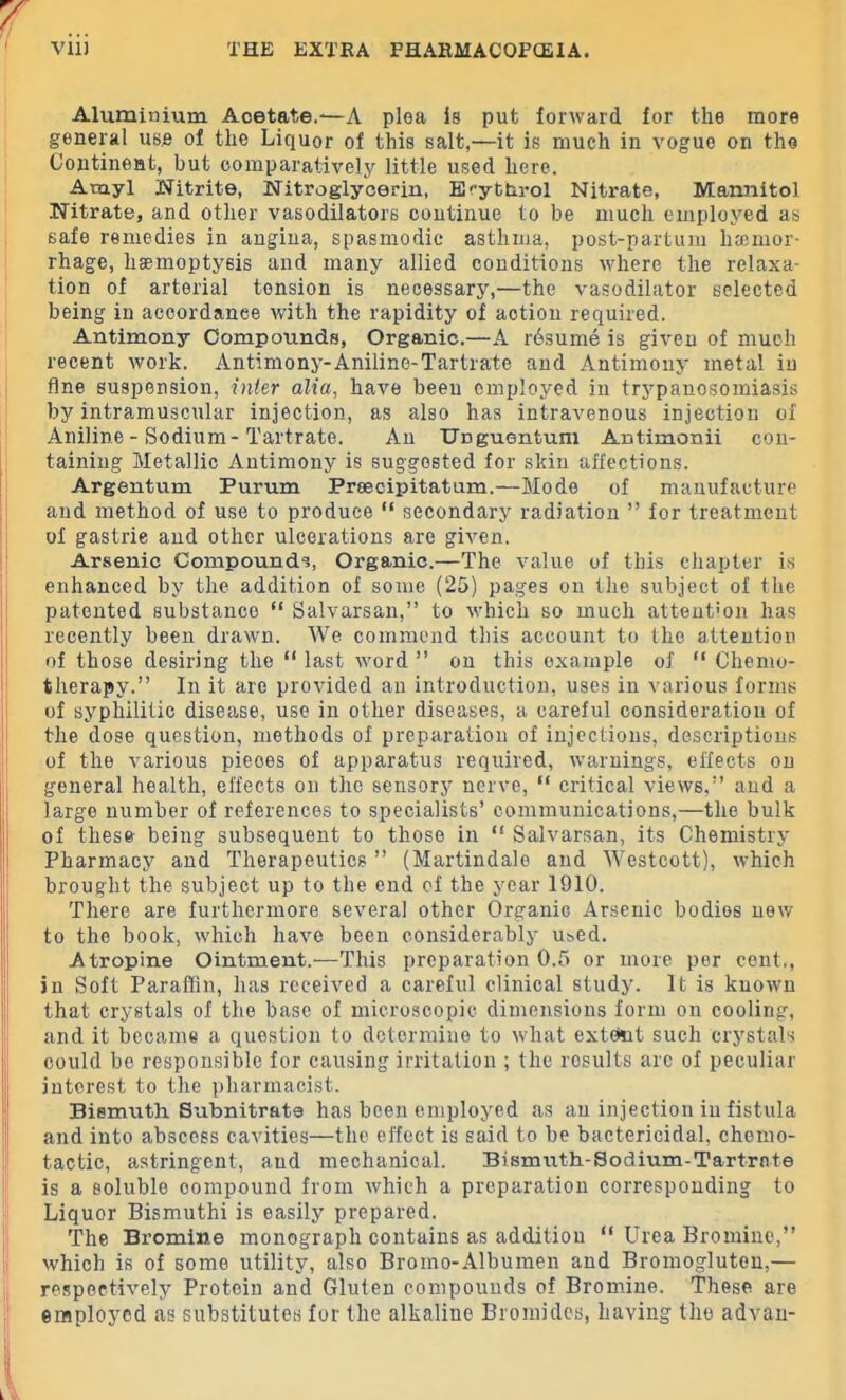 Aluminium Acetate.-—A plea is put forward for the more general use of the Liquor of this salt,—it is much in vogue on the Continent, but comparatively little used here. Amyl Nitrite, Nitroglycerin, ErytUrol Nitrate, Mannitol Nitrate, and other vasodilators continue to be much employed as 6afe remedies in angina, spasmodic asthma, post-partum haemor- rhage, haemoptysis and many allied conditions where the relaxa- tion of arterial tension is necessary,—the vasodilator selected being in accordance with the rapidity of action required. Antimony Compounds, Organic.—A rdsume is given of much recent work. Antimony-Aniline-Tartrate and Antimony metal in fine suspension, inter alia, have been employed in trj^panosomiasis by intramuscular injection, as also has intravenous injection of Aniline - Sodium - Tartrate. An UDguentum Antimonii con- taining Metallic Antimony is suggested for skin affections. Argentum Purum Preecipitatum.—Mode of manufacture aud method of use to produce “ secondary radiation ” for treatment of gastrie and other ulcerations are given. Arsenic Compounds, Organic.—The value of this chapter is enhanced by the addition of some (25) pages on the subject of the patented substance “ Salvarsan,” to which so much attention has recently been drawn. We commend this account to the attention of those desiring the “ last word ” on this example of “ Chemo- therapy.” In it are provided an introduction, uses in various forms of syphilitic disease, use in other diseases, a careful consideration of the dose question, methods of preparation of injections, descriptions of the various pieces of apparatus required, warnings, effects on general health, effects on the sensory nerve, “ critical views,” and a large number of references to specialists’ communications,—the bulk of these being subsequent to those in “ Salvarsan, its Chemistry Pharmacy and Therapeutics ” (Martindale and Westcott), which brought the subject up to the end of the year 1910. There are furthermore several other Organic Arsenic bodies new to the book, which have been considerably used. Atropine Ointment.—This preparation 0.5 or more per cent., in Soft Paraffin, has received a careful clinical study. It is known that crystals of the base of microscopic dimensions form on cooling, and it became a question to determine to what extent such crystals could be responsible for causing irritation ; the results are of peculiar interest to the pharmacist. Bismuth Subnitrats has been employed as an injection in fistula and into abscess cavities—the effect is said to he bactericidal, chemo- tactic, astringent, and mechanical. Bismuth-Sodium-Tartrate is a soluble compound from which a preparation corresponding to Liquor Bismuthi is easily prepared. The Bx’omine monograph contains as addition “ Urea Bromine,” which is of some utility, also Bromo-Albumen and Bromogluten,— respectively Protein and Gluten compounds of Bromine. These are employed as substitutes for the alkaline Bromides, having the advan-