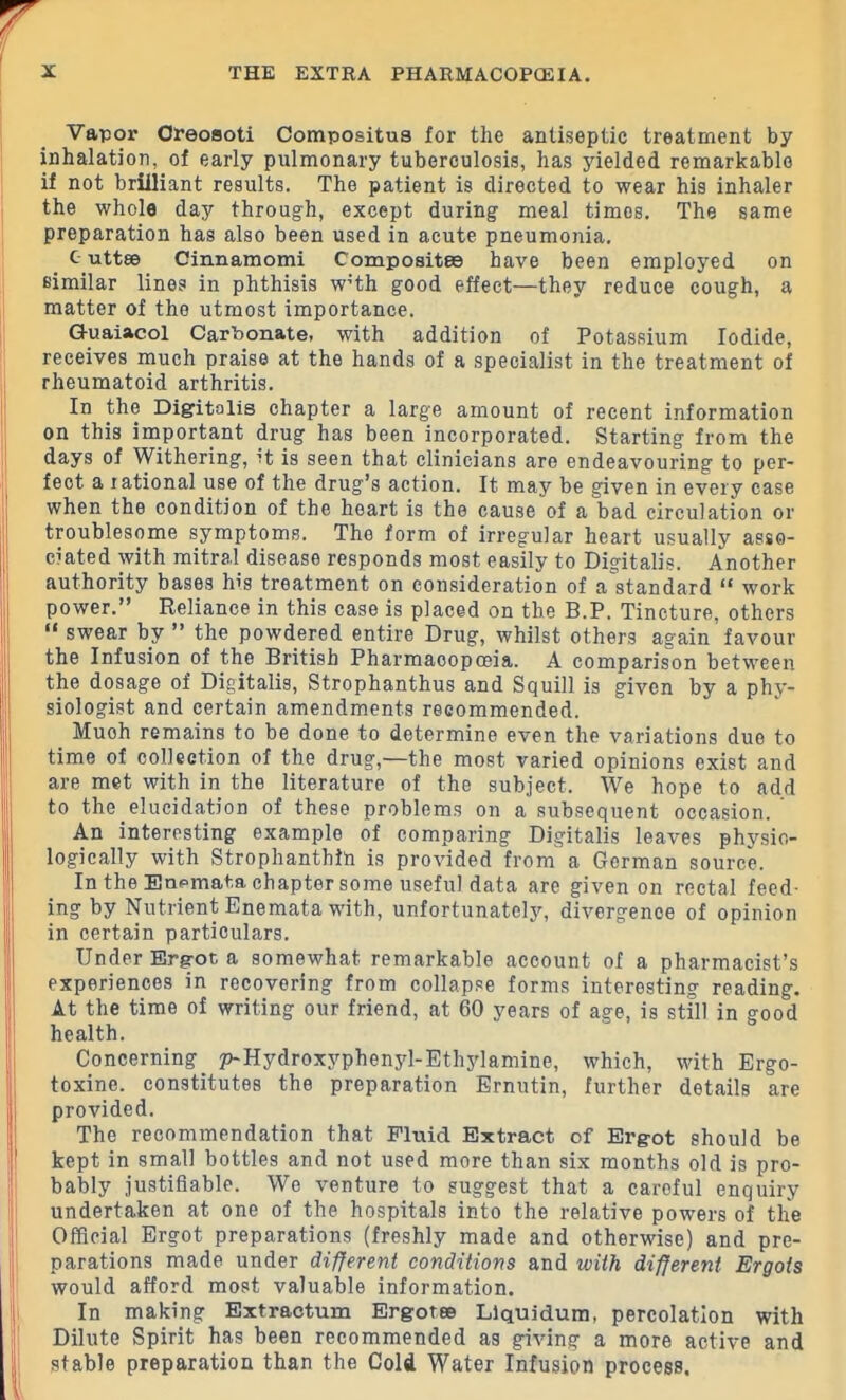 Vapor Greosoti Compositua for the antiseptic treatment by inhalation, of early pulmonary tuberculosis, has yielded remarkable if not briiliant results. The patient is directed to wear his inhaler the whole day through, except during meal times. The same preparation has also been used in acute pneumonia. c uttee Cinnamomi Composites have been employed on similar lines in phthisis wHh good effect—they reduce cough, a matter of the utmost importance. G-uaiacol Carbonate, with addition of Potassium Iodide, receives much praise at the hands of a specialist in the treatment of rheumatoid arthritis. In the Digitalis chapter a large amount of recent information on this important drug has been incorporated. Starting from the days of Withering, it is seen that clinicians are endeavouring to per- fect a rational use of the drug’s action. It may be given in every case when the condition of the heart is the cause of a bad circulation or troublesome symptoms. The form of irregular heart usually asso- ciated with mitral disease responds most easily to Digitalis. Another authority bases his treatment on consideration of a standard ft work power.” Reliance in this case is placed on the B.P. Tincture, others “ swear by ” the powdered entire Drug, whilst others again favour the Infusion of the British Pharmacopoeia. A comparison between the dosage of Digitalis, Strophanthus and Squill is given by a phy- siologist and certain amendments recommended. _ Muoh remains to be done to determine even the variations due to time of collection of the drug,—the most varied opinions exist and are met with in the literature of the subject. We hope to add to the elucidation of these problems on a subsequent occasion. An interesting example of comparing Digitalis leaves physio- logically with Strophanthin is provided from a Gorman source. In the Enpmata chapter some useful data are given on rectal feed- ing by Nutrient Enemata with, unfortunately, divergence of opinion in certain particulars. Under Ergot a somewhat remarkable account of a pharmacist’s experiences in recovering from collapse forms interesting reading. At the time of writing our friend, at 60 years of age, is still in good health. Concerning^ p-Hydroxyphenyl-Ethylamine, which, with Ergo- toxine. constitutes the preparation Ernutin, further details are provided. The recommendation that Fluid Extract of Ergot should be kept in small bottles and not used more than six months old is pro- bably justifiable. We venture to suggest that a careful enquiry undertaken at one of the hospitals into the relative powers of the Official Ergot preparations (freshly made and otherwise) and pre- parations made under different conditions and with different Ergots would afford most valuable information. In making Extractum Ergot® Liquidum, percolation with Dilute Spirit has been recommended as giving a more active and stable preparation than the Cold Water Infusion process.