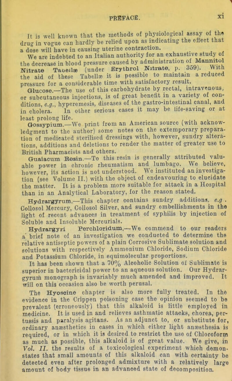 It is well known that the methods of physiological assay of the drug in vogue can hardly be relied upon as indicating the effect that a dose will have in causing uterine contraction. We are indebted to an Italian authority for an exhaustive study of the decrease in blood pressure caused by administration of Mannitol Nitrate Taoeil* (under Erythrol Nitrate, p. 359). With the aid of these Tabellie it is possible to maintain a reduced pressure for a considerable time with satisfactory result. Glucose.—The use of this carbohydrate by rectal, intravenous, or subcutaneous injections, is of great benefit in a variety of con- ditions, e.ghyperemesis, diseases of the gastrointestinal canal, and in cholera. In other serious cases it may be life-saving or at least prolong life. . , . Gossypium.—We print from an American source (with acknow- ledgment to the author) some notes on the extemporary prepaia- tion of medicated sterilised dressings with, however, sundry altera- tions, additions and deletions to render the matter of greater use to British Pharmacists and others. Guaiacum Resin—To this resin is generally attributed valu- able power in chronic rheumatism and lumbago. We believe, however, its action is not understood. We instituted an investiga- tion (see Volume II.) with the object of endeavouring to elucidate the matter. It is a problem more suitable for attack in a Hospital than in an Analytical Laboratory, for the reason stated. Hydrargyrum.—This chapter contains sundry additions, e.g . Collosol Mercury, Collosol Silver, and sundry embellishments in the light of recent advances in treatment of syphilis by injection of Soluble and Insoluble Mercurials. Hydrargyri Perchloridum.—We commend to our readers a brief note of an investigation we conducted to determine the relative antiseptic powers of a plain Corrosive Sublimate solution and solutions with respectively Ammonium Chloride, Sodium Chloride and Potassium Chloride, in equimolecular proportions. It has been shown that a 70% Alcoholic Solution of Sublimate is superior in bactericidal power to an aqueous solution. Our Hydrar- gyrum monograph is invariably much amended and improved. It will on this occasion also be worth perusal. The Hyoscine chapter is also more fully treated. In the evidence in the Crippen poisoning case the opinion seemed to be prevalent (erroneously) that this alkaloid is little employed in medicine. It is used in and relieves asthmatic attacks, chorea, per- tussis and paralysis agitans. As an adjunct to, or substitute for, ordinary anaesthetics in cases in which either light anaesthesia is required, or in which it is desired to restrict the use of Chloroform as much as possible, this alkaloid is of great value. We give, in Vol. 11. the results of a toxicological experiment which demon- states that small amounts of this alkaloid can with certainty be detected even after prolonged admixture with a relatively large amount of body tissue in an advanced state of decomposition.