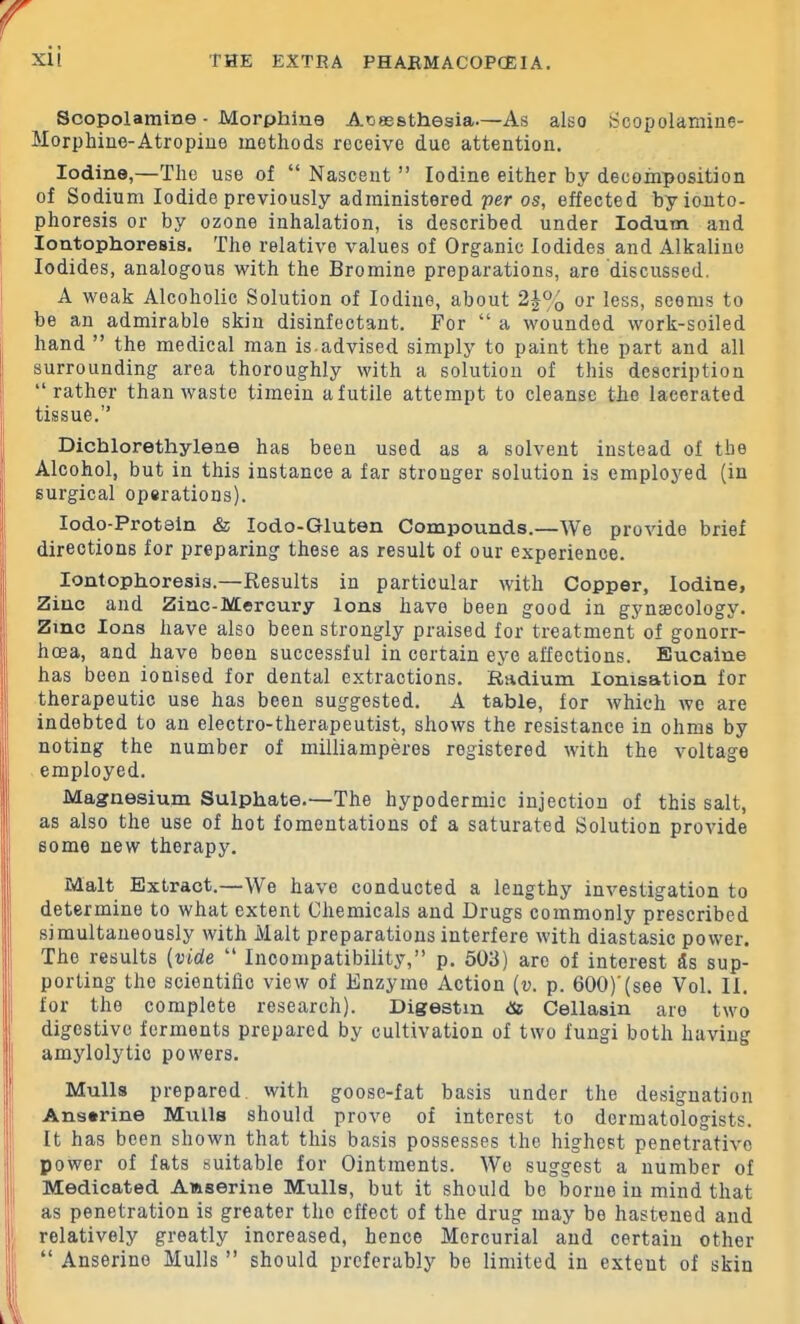 Scopolamine - Morphine Anesthesia—As also Scopolamine- Morphine-Atropine methods receive due attention. Iodine,—The use of “ Nascent ” Iodine either by decomposition of Sodium Iodide previously administered per os, effected by ionto- phoresis or by ozone inhalation, is described under Iodum and Iontophoresis. The relative values of Organic Iodides and Alkaline Iodides, analogous with the Bromine preparations, are discussed. A weak Alcoholic Solution of Iodine, about 2-J% or less, seems to be an admirable skin disinfectant. For “ a wounded work-soiled hand ” the medical man is.advised simply to paint the part and all surrounding area thoroughly with a solution of this description “rather than waste timein afutile attempt to cleanse the lacerated tissue.” Dichlorethylene has been used as a solvent instead of the Alcohol, but in this instance a far stronger solution is employed (in surgical operations). lodo-Protsin & lodo-Gluten Compounds.—We provide brief directions for preparing these as result of our experience. Iontophoresis.—Results in particular with Copper, Iodine, Zinc and Zinc-Mercury Ions have been good in gynaecology. Zmc Ions have also been strongly praised for treatment of gonorr- hoea, and have been successful in certain eye affections. Eucaine has been ionised for dental extractions. Radium Ionisation for therapeutic use has been suggested. A table, for which we are indebted to an electro-therapeutist, shows the resistance in ohms by noting the number of milliamperes registered with the voltage employed. Magnesium Sulphate.—The hypodermic injection of this salt, I as also the use of hot fomentations of a saturated Solution provide some new therapy. Malt Extract.—We have conducted a lengthy investigation to determine to what extent Chemicals and Drugs commonly prescribed I simultaneously with Malt preparations interfere with diastasic power. The results (vide “ Incompatibility,” p. 503) are of interest ds sup- porting the scientific view of Enzyme Action (u. p. 600)'(see Vol. II. for the complete research). Digestm <& Cellasin are two digestive ferments prepared by cultivation of two fungi both having I amylolytic powers. Mulls prepared with goose-fat basis under the designation Anserine Mulls should prove of interest to dermatologists. It has been shown that this basis possesses the highest penetrative power of fats suitable for Ointments. We suggest a number of Medicated Aftserine Mulls, but it should be borne in mind that as penetration is greater the effect of the drug may be hastened and i relatively greatly increased, hence Mercurial and certain other “ Anserine Mulls ” should preferably be limited in extent of skin
