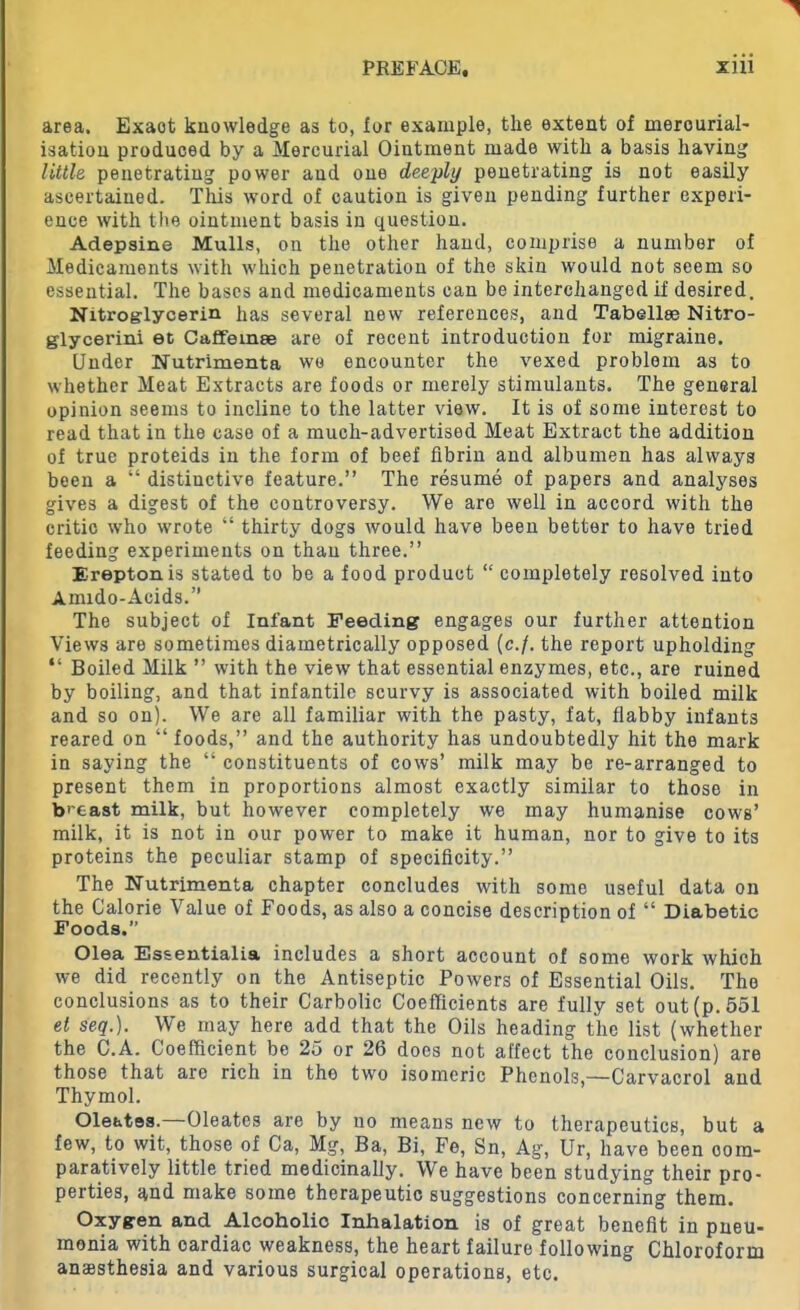 area. Exaot knowledge as to, tor example, the extent of merourial- isation produced by a Mercurial Ointment made with a basis having little penetrating power and one deeply penetrating is not easily ascertained. This word of caution is given pending further experi- ence with the ointment basis in question. Adepsine Mulls, on the other hand, comprise a number of Medicaments with which penetration of the skin would not seem so essential. The bases and medicaments can be interchanged if desired. Nitroglycerin has several new references, and Tabellee Nitro- glycerin! et Caffemse are of recent introduction for migraine. Under Nutrimenta we encounter the vexed problem as to whether Meat Extracts are foods or merely stimulants. The general opinion seems to incline to the latter view. It is of some interest to read that in the case of a mueh-advertised Meat Extract the addition of true proteids in the form of beef fibrin and albumen has always been a “ distinctive feature.” The resume of papers and analyses gives a digest of the controversy. We are well in accord with the critic who wrote “ thirty dogs would have been better to have tried feeding experiments on than three.” Ereptonis stated to be a food product “ completely resolved into Amido-Acids.” The subject of Infant Feeding engages our further attention Views are sometimes diametrically opposed (e./. the report upholding “ Boiled Milk ” with the view that essential enzymes, etc., are ruined by boiling, and that infantile scurvy is associated with boiled milk and so on). We are all familiar with the pasty, fat, flabby infants reared on “foods,” and the authority has undoubtedly hit the mark in saying the “ constituents of cows’ milk may be re-arranged to present them in proportions almost exactly similar to those in breast milk, but however completely we may humanise cows’ milk, it is not in our power to make it human, nor to give to its proteins the peculiar stamp of specificity.” The Nutrimenta chapter concludes with some useful data on the Calorie Value of Foods, as also a concise description of “ Diabetic Foods. Olea Essentialia includes a short account of some work which we did recently on the Antiseptic Powers of Essential Oils. The conclusions as to their Carbolic Coefficients are fully set out (p. 551 et seq.). We may here add that the Oils heading the list (whether the C.A. Coefficient be 25 or 26 does not affect the conclusion) are those that are rich in the two isomeric Phenols,—Carvacrol and Thymol. Oleates.—Oleates are by no means new to therapeutics, but a few, to wit, those of Ca, Mg, Ba, Bi, Fe, Sn, Ag, Ur, have been com- paratively little tried medicinally. We have been studying their pro- perties, and make some therapeutic suggestions concerning them. Oxygen and Alcoholio Inhalation is of great benefit in pneu- monia with cardiac weakness, the heart failure following Chloroform anaesthesia and various surgical operations, etc.