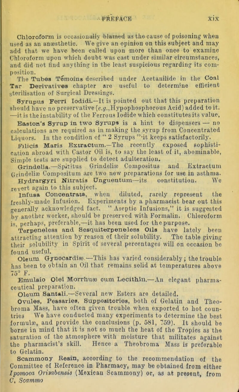 Chlorofonn is occasionally blamed as the cause of poisoning when used as an anajstlietie. We give an opinion on this subject and may add that we have been called upon more than once to examine Chloroform upon which doubt was cast under similar circumstances, and did not find anything in the least suspicious regarding its com- position. The Tubes Temoins described under Acetanilide in the Coal Tar Derivatives chapter are useful to determine efficient sterilisation of Surgical Dressings. Syrupus Ferri Iodidi.—It is pointed out that this preparation should have no preservative (e.g.,IIypophosphorous Acid) added to it. —it is the instability of the Ferrous Iodide which constitutes its value, Easton’s Syrup in two Syimps is a hint to dispensers — no calculations are required as in making the syrup from Concentrated Liquors. In the condition cf “ 2 Syrups ”-it keeps satisfactorily. Fjlicis Maris Extract-urn.—The recently exposed sophisti- cation abroad with Castor Oil is, to say the least of it, abominable, Simple tests are supplied to detect adulteration. Grindelia.—Spiritus Grindelise Compositus and Extractum Grindelia) Compositum are two new preparations for use in asthma. Hydrargyri Nitratis Unguentum—its constitution. We revert again to this subject. infusa Concentrate, when diluted, rarely represent the freshly-made Infusion. Experiments by a pharmacist bear out this generally acknowledged fact. “ Aseptic Infusions,” it is suggested by another worker, should be preserved with Formalin. Chloroform is, perhaps, preferable,—it has been used for the purpose. Terpeneless and Sesquiterpeneless Oils have lately been attracting attention by reason of their solubility. The table giving their solubility in Spirit of several percentages will on occasion be found useful. Oleum Gynocardiee.—This has varied considerably; the trouble has been to obtain an Oil that remains solid at temperatures above 75° F. Emulsio Olel Morrhuee cum Lecithin.—An elegant pharma- ceutical preparation. Oleum Santali.—Several new Esters are detailed. Ovules, Pessaries, Suppositories, both of Gelatin and Theo- broma Mass, have often given trouble when exported to hot coun- tries We have conducted many experiments to determine the best formula?, and provide the conclusions (p. 581, 759). It should be borne in mind that it is not so much the heat of the Tropics as the saturation of the atmosphere with moisture that militates against tho pharmacist’s skill. Hence a Theobroma Mass is preferable to Gelatin. Scammony Resin, according to the recommendation of the Committee of Reference in Pharmacy, may be obtained from either Ipomoea Orhabensls (Mexican Scammony) or, as at present, from C\ Scammo