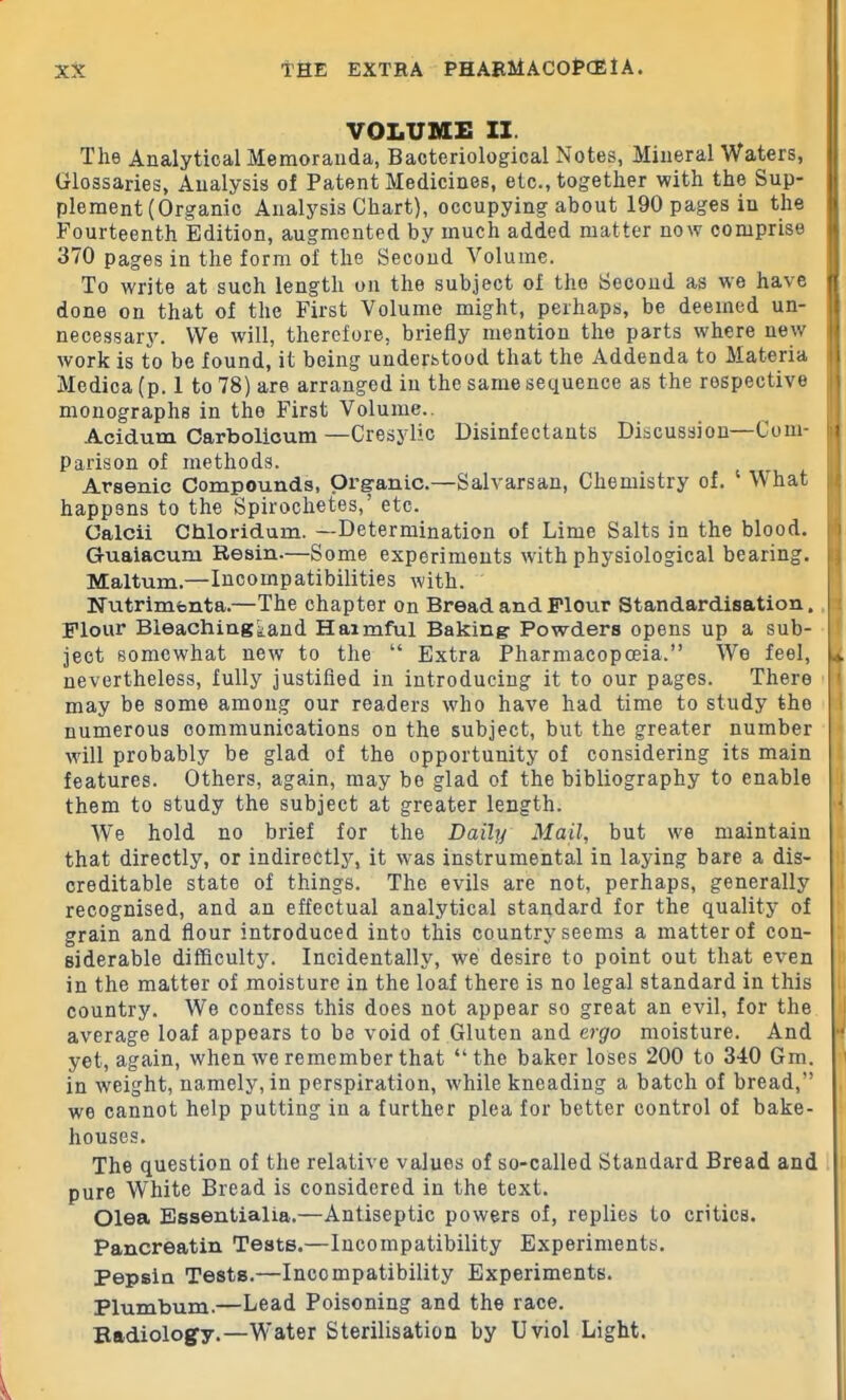 VOLUME II. The Analytical Memoranda, Bacteriological Notes, Mineral Waters, Glossaries, Analysis of Patent Medicines, etc., together with the Sup- plement (Organic Analysis Chart), occupying about 190 pages iu the Fourteenth Edition, augmented by much added matter now comprise 370 pages in the form of the Second Volume. To write at such length on the subject of the Second as we have done on that of the First Volume might, perhaps, be deemed un- necessary. We will, therefore, briefly mention the parts where new work is to be found, it being understood that the Addenda to Materia Medica (p. 1 to 78) are arranged in the same sequence as the respective monographs in the First Volume.. Acidum Carbolicum —Cresylic Disinfectants Discussion—Com- parison of methods. Arsenic Compounds, Organic.—Salvarsan, Chemistry of. What happens to the Spirochetes, etc. Calcii Chloridum. —Determination of Lime Salts in the blood. G-uaiacum Resin.—Some experiments with physiological bearing. Maltum.—Incompatibilities with. Nutrimenta.—The chapter on Bread and Flour Standardisation. Flour Bleachingtand Haimful Baking Powders opens up a sub- ject somewhat new to the “ Extra Pharmacopoeia.” We feel, nevertheless, fully justified in introducing it to our pages. There may be some among our readers who have had time to study the numerous communications on the subject, but the greater number will probably be glad of the opportunity of considering its main features. Others, again, may be glad of the bibliography to enable them to study the subject at greater length. We hold no brief for the Daily Mail, but we maintain that directly, or indirectly, it was instrumental in laying bare a dis- creditable state of things. The evils are not, perhaps, generally recognised, and an effectual analytical standard for the quality of grain and flour introduced into this country seems a matter of con- siderable difficulty. Incidentally, we desire to point out that even in the matter of moisture in the loaf there is no legal standard in this country. We confess this does not appear so great an evil, for the average loaf appears to be void of Gluten and ergo moisture. And yet, again, when we remember that “the baker loses 200 to 340 Gm. in weight, namely, in perspiration, while kneading a batch of bread,” we cannot help putting in a further plea for better control of bake- ■V i .. 1 houses. The question of the relative values of so-called Standard Bread and pure White Bread is considered in the text. Olea Essentialia.—Antiseptic powers of, replies to critics. Pancreatin Tests.—Incompatibility Experiments. Pepsin Tests.—Incompatibility Experiments. Plumbum.—Lead Poisoning and the race. Radiology.—Water Sterilisation by Uviol Light.