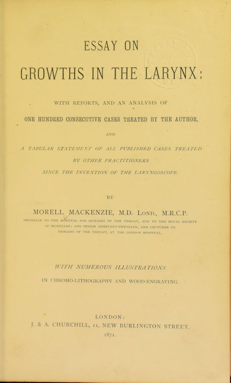 ESSAY ON GROWTHS IN THE LARYNX: wrni RKroRTs, and an analysis ok ONE HUNDRED CONSECUTIVE CASES TREATED BY THE AUTHOR, AND ./ TABULAR STATI-:.\f/:.\r OF ALL PUBLISHRD CASLiS TREATLD BY OTHLK PRACTITIONLiRS S/XCL THE LWF.XTIOX OF THE LARYNGOSCOPE. BV MORELL MACKENZIE, M.D. Lond., M.R.C.P. rHVSICIAN TO THF. IIOSl'ITAL TOR DISRASKS OP THE THROAT, AND TO THK KOVAI. SOCIETY r.F musicians; and SENIOK ASSISTANT-I'HVSICIA.N, AND LECTI RKK ON DISEASES OF THE THROAT, AT THE I.ONOON HOSPITAL. Wrrif NUMEROUS ILLUSTRATIONS IN C IIR0M0-I,ITH0GRAPHY and WOOD-ENGRAVINCi. LONDON: J. & A. CHURCHILI,, II. NKW r.URLINGTON STRF.F. r iS7r.