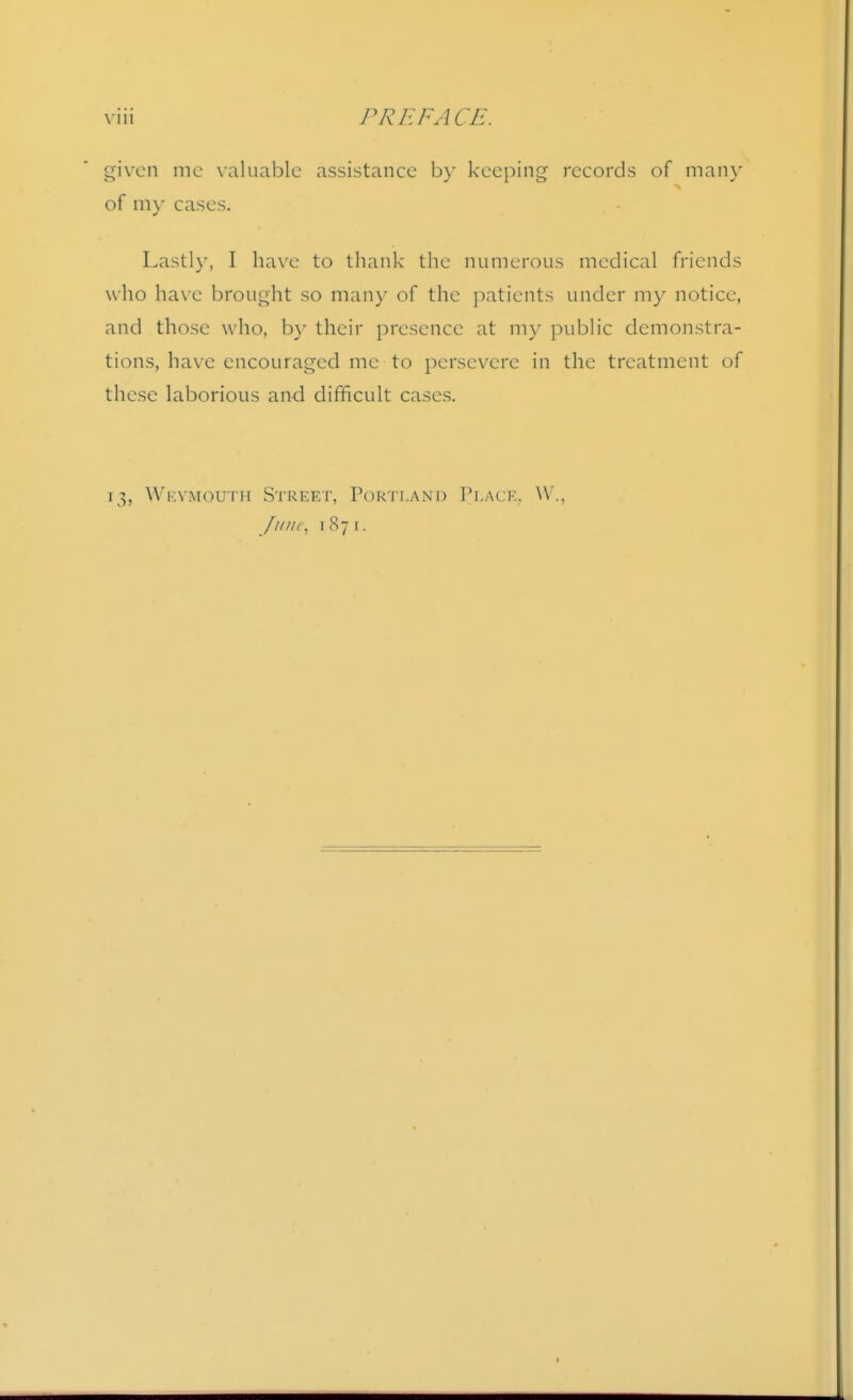 given me \aluablc assistance by keeping records of many of ni)- cases. . - Lastly, I have to thank the numerous medical friends who have brought so many of the patients under my notice, and those who, by their presence at my public demonstra- tions, have encouraged me to persevere in the treatment of these laborious and difficult cases. 13, Wkvmouth Street, Portland Place. ^V^,
