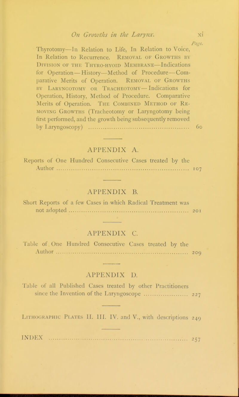 Page. Thyrotomy—In Relation to Life, In Relation to Voice, In Relation to Recurrence. Removal of Growths p.v Division of the Thvro-hyoid Membrane—Indications for Operation—History—Method of Procedure—Com- parative Merits of Operation. Removal of Growths BY Laryngotomv OR TRACHEOTOMY— Indications for Operation, History, Method of I'rocedure. Comparative Merits of Operation. The Combined Method of Re- moving Growths (Tracheotomy or Laryngotomy being first performed, and the growth being subsequently removed by Laryngoscopy) 60 APPENDIX A. Reports of One Hundred Consecutive Cases treated by the Author 107 APPENDIX B. .Short Reports of a few Cases in which Radical Treatment was not adopted 201 APPENDIX C. Table of One Hundred Consecutive Cases treated by the Author 209 APPENDIX D. Table of all Published Cases treated by other Prac titioners since the Invention of the Laryngoscope 227 Lithographic Plates II. III. IV. and V., with descriptions 249 INDEX -'57