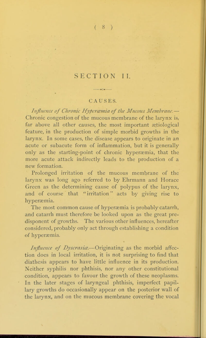 ( « ) SECTION II. CAUSES. Influence of CJironic Hypercsmia of the Mneons ATemhrajie. — Chronic congestion of the mucous membrane of the larynx is, far above all other causes, the most important .-etiological feature, in the production of simple morbid growths in the larynx. In some cases, the disease appears to originate in an acute or subacute form of inflammation, but it is generally only as the starting-point of chronic hyperaemia, that the more acute attack indirectly leads to the production of a new formation. Prolonged irritation of the mucous membrane of the larynx was long ago referred to by Ehrmann and Horace Green as the determining cause of polypus of the larynx, and of course that irritation acts by giving rise to hyperaemia. The most common cause of hyperaemia is probably catarrh, and catarrh must therefore be looked upon as the great pre- disponent of growths. The various other influences, hereafter considered, probably only act through establishing a condition of hyperaemia. • Influence of Dyserasice.—Originating as the morbid affec- tion does in local irritation, it is not surprising to find that diathesis appears to have little influence in its production. Neither syphilis nor phthisis, nor any other constitutional condition, appears to favour the growth of these neoplasms. In the later stages of laryngeal phthisis, imperfect papil- lary growths do occasionally appear on the posterior wall of the larynx, and on the mucous membrane covering the vocal