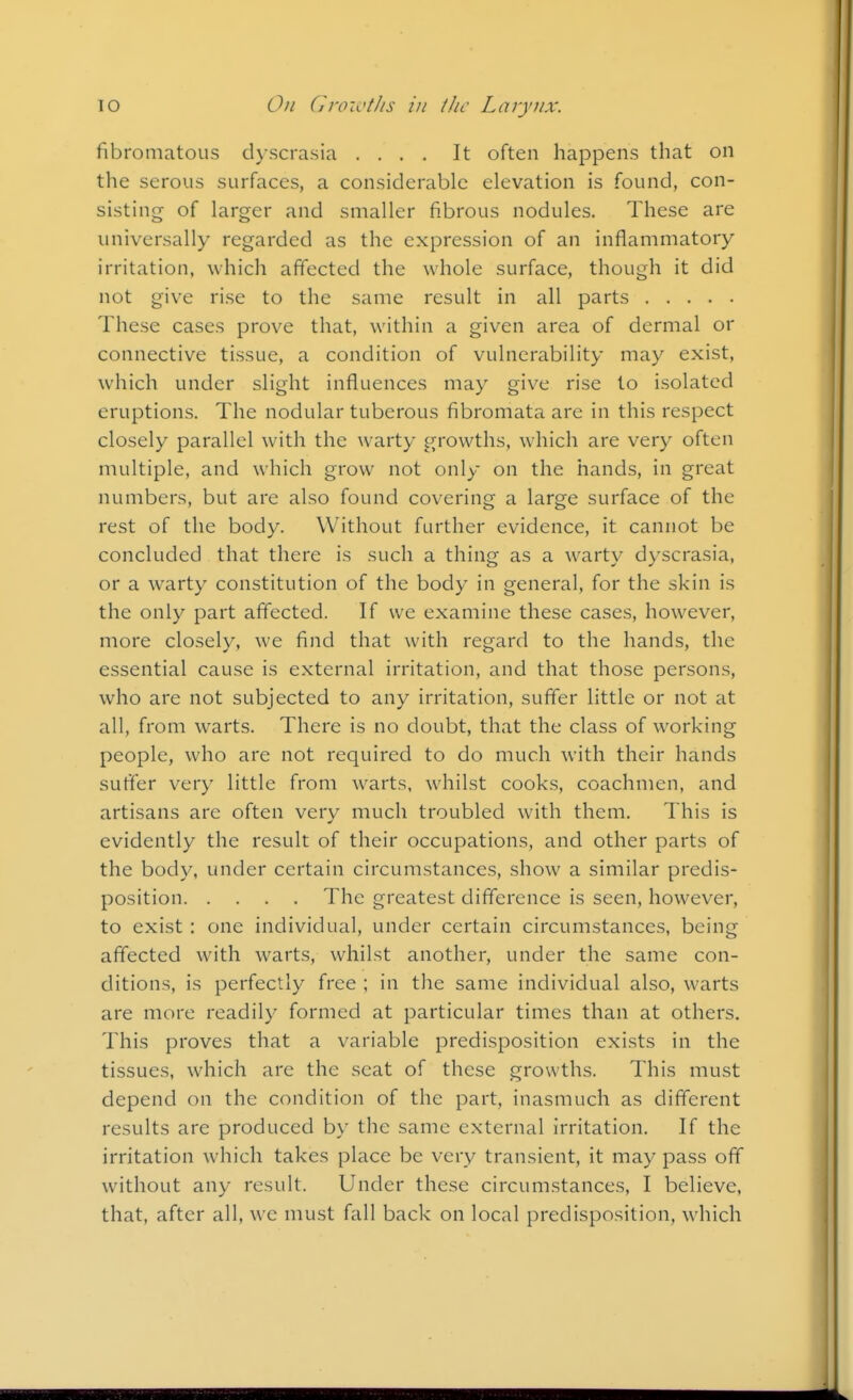 fibroniatous dyscrasia .... It often happens that on the serous surfaces, a considerable elevation is found, con- sisting of larger and smaller fibrous nodules. These are universally regarded as the expression of an inflammatory irritation, which affected the whole surface, though it did not give rise to the same result in all parts These cases prove that, within a given area of dermal or connective tissue, a condition of vulnerability may exist, which under slight influences may give rise to isolated eruptions. The nodular tuberous fibromata are in this respect closely parallel with the warty growths, which are very often multiple, and which grow not only on the hands, in great numbers, but are also found covering a large surface of the rest of the body. Without further evidence, it cannot be concluded that there is such a thing as a warty dyscrasia, or a warty constitution of the body in general, for the skin is the only part affected. If we examine these cases, however, more closely, we find that with regard to the hands, the essential cause is external irritation, and that those persons, who are not subjected to any irritation, suffer little or not at all, from warts. There is no doubt, that the class of working people, who are not required to do much with their hands suffer very little from warts, whilst cooks, coachmen, and artisans are often very much troubled with them. This is evidently the result of their occupations, and other parts of the body, under certain circumstances, show a similar predis- position The greatest difference is seen, however, to exist : one individual, under certain circumstances, being affected with warts, whilst another, under the same con- ditions, is perfectly free ; in the same individual also, warts are more readily formed at particular times than at others. This proves that a variable predisposition exists in the tissues, which are the scat of these growths. This must depend on the condition of the part, inasmuch as different results are produced by the same external irritation. If the irritation which takes place be very transient, it may pass off without any result. Under these circumstances, I believe, that, after all, we must fall back on local predisposition, which