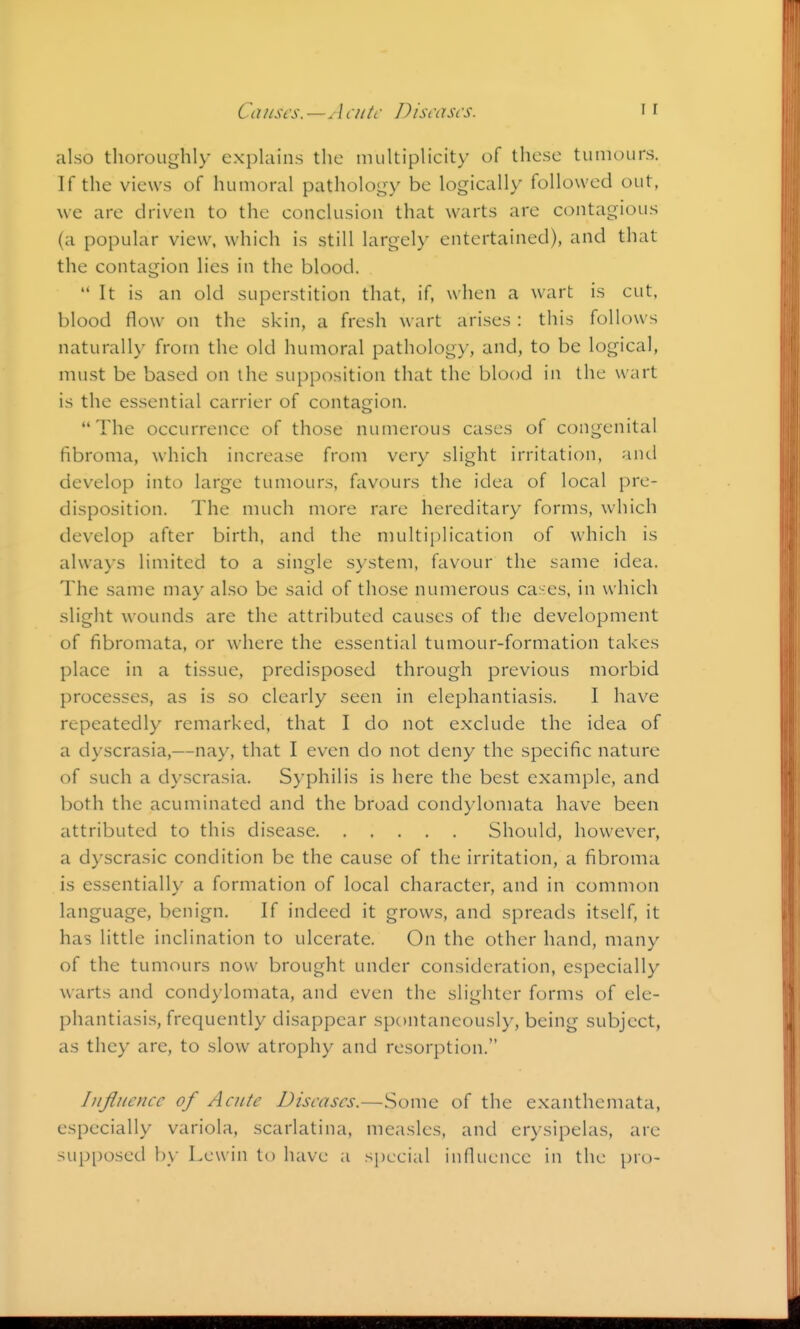 Causes. —Acutr Disrascs. also thoroughly explains the multiplicity of these tumours. If the views of humoral pathology be logically followed out, we are driven to the conclusion that warts are contagious (a popular view, which is still largely entertained), and that the contagion lies in the blood. It is an old superstition that, if, when a wart is cut, blood flow on the skin, a fresh wart arises : this follows naturally from the old humoral pathology, and, to be logical, must be based on the supposition that the blood in the wart is the essential carrier of contagion. The occurrence of those numerous cases of congenital fibroma, which increase from very slight irritation, and develop into large tumours, favours the idea of local pre- disposition. The much more rare hereditary forms, which develop after birth, and the nmltiplication of which is always limited to a single system, favour the same idea. The same may also be said of those numerous cases, in which slight wounds are the attributed causes of the development of fibromata, or where the essential tumour-formation takes place in a tissue, predisposed through previous morbid processes, as is so clearly seen in elephantiasis. I have repeatedly remarked, that I do not exclude the idea of a dyscrasia,—nay, that I even do not deny the specific nature of such a dyscrasia. Syphilis is here the best example, and both the acuminated and the broad condylomata have been attributed to this disease Should, however, a dyscrasic condition be the cause of the irritation, a fibroma is essentially a formation of local character, and in common language, benign. If indeed it grows, and spreads itself, it has little inclination to ulcerate. On the other hand, many of the tumours now brought under consideration, especially warts and condylomata, and even the slighter forms of ele- phantiasis, frequently disappear spontaneously, being subject, as they are, to slow atrophy and resorption. Influence of Acute Diseases.—Some of the exanthemata, especially variola, scarlatina, measles, and erysipelas, are supposed 1)\ Lcwin to have a special influence in the pro-