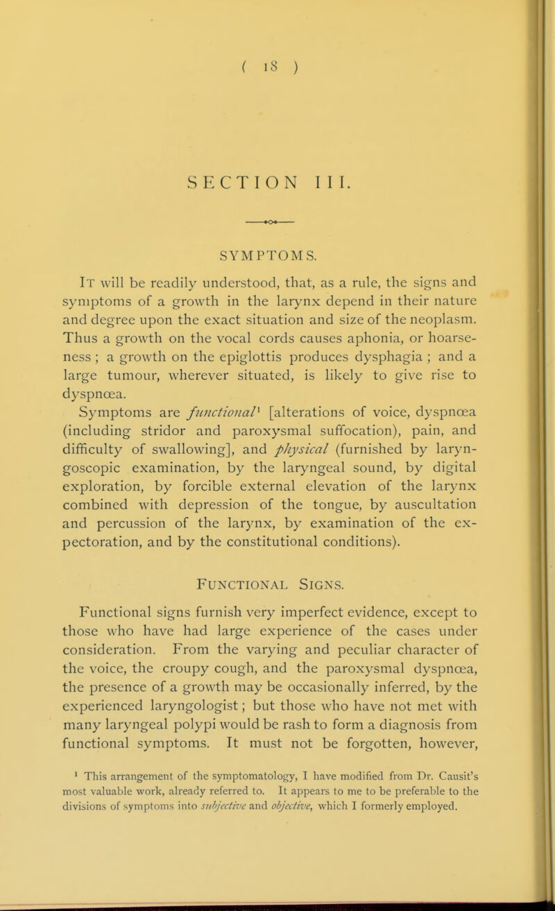 SECTION III. SYMPTOMS. It will be readily understood, that, as a rule, the signs and symptoms of a growth in the larynx depend in their nature and degree upon the exact situation and size of the neoplasm. Thus a growth on the vocal cords causes aphonia, or hoarse- ness ; a growth on the epiglottis produces dysphagia ; and a large tumour, wherever situated, is likely to give rise to dyspnoea. Symptoms are functional^ [alterations of voice, dyspnoea (including stridor and paroxysmal suffocation), pain, and difficulty of swallowing], and pJiysical (furnished by laryn- goscopic examination, by the laryngeal sound, by digital exploration, by forcible external elevation of the larynx combined with depression of the tongue, by auscultation and percussion of the larynx, by examination of the ex- pectoration, and by the constitutional conditions). Functional Signs. Functional signs furnish very imperfect evidence, except to those who have had large experience of the cases under consideration. From the varying and peculiar character of the voice, the croupy cough, and the paroxysmal dyspnoea, the presence of a growth may be occasionally inferred, by the experienced laryngologist; but those who have not met with many laryngeal polypi would be rash to form a diagnosis from functional symptoms. It must not be forgotten, however, ' This arrangement of the symptomatology, I have modified from Dr. Causit's most valuable work, already referred to. It appears to me to be preferable to the divisions of symptoms into subjective and objective, which I formerly employed.