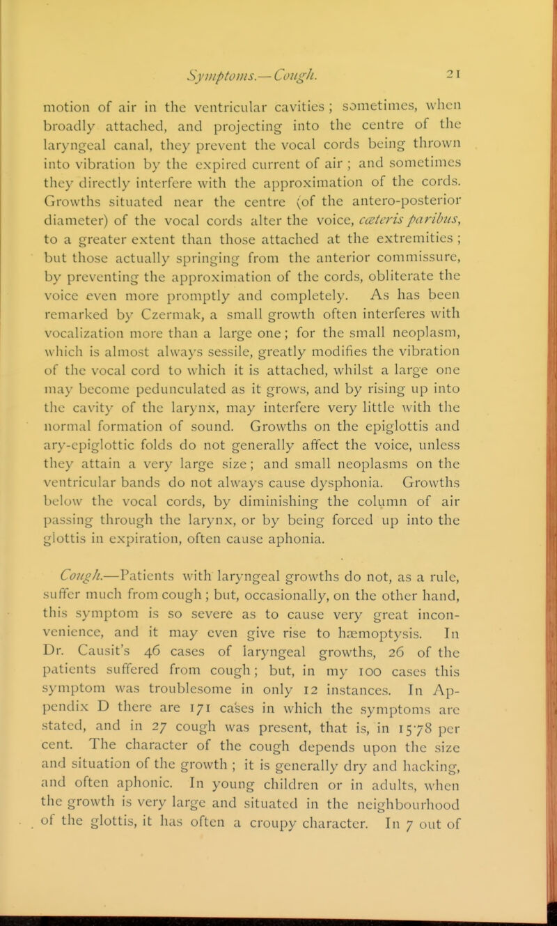 SyjiiptoJiis.— Cough. motion of air in the ventricular cavities ; sometimes, when broadly attached, and projecting into the centre of the laryngeal canal, they prevent the vocal cords being thrown into vibration by the expired current of air ; and sometimes they directly interfere with the approximation of the cords. Growths situated near the centre (of the antero-posterior diameter) of the vocal cords alter the voice, cceteris paribus, to a greater extent than those attached at the extremities ; but those actually springing from the anterior commissure, by preventing the approximation of the cords, obliterate the voice even more promptly and completely. As has been remarked by Czermak, a small growth often interferes with vocalization more than a large one; for the small neoplasm, which is almost always sessile, greatly modifies the vibration of the vocal cord to which it is attached, whilst a large one may become pedunculated as it grows, and by rising up into the cavity of the larynx, may interfere very little with the normal formation of sound. Growths on the epiglottis and ary-epiglottic folds do not generally affect the voice, unless they attain a very large size; and small neoplasms on the ventricular bands do not always cause dysphonia. Growths below the vocal cords, by diminishing the column of air passing through the larynx, or by being forced up into the glottis in expiration, often cause aphonia. CoiigJi.—Patients with laryngeal growths do not, as a rule, suffer much from cough; but, occasionally, on the other hand, this symptom is so severe as to cause very great incon- venience, and it may even give rise to haemoptysis. In Dr. Causit's 46 cases of laryngeal growths, 26 of the patients suffered from cough; but, in my 100 cases this symptom was troublesome in only 12 instances. In Ap- pendix D there are 171 cases in which the symptoms are stated, and in 27 cough was present, that is, in 1578 per cent. The character of the cough depends upon the size and situation of the growth ; it is generally dry and hacking, and often aphonic. In young children or in adults, when the growth is very large and situated in the neighbourhood