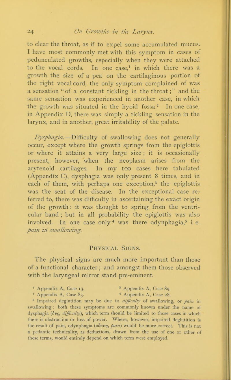 to clear the throat, as if to expel some accumulated rnucus. I have most commonly met \\\\\\ this symptom in cases of pedunculated growths, especially when they were attached to the vocal cords. In one case/ in which there was a growth the size of a pea on the cartilaginous portion of the right vocal cord, the only symptom complained of was a sensation of a constant tickling in the throat; and the same sensation was experienced in another case, in which the growth was situated in the hyoid fossa. In one case, in Appendix D, there was simply a tickling sensation in the larynx, and in another, great irritability of the palate. Dysphagia.—Difficulty of swallowing does not generally occur, except where the growth springs from the epiglottis or where it attains a very large size ; it is occasionally present, however, when the neoplasm arises from the arytenoid cartilages. In my lOO cases here tabulated (Appendix C), dysphagia was only present 8 times, and in each of them, with perhaps one exception,^ the epiglottis was the seat of the disease. In the exceptional case re- ferred to, there was difficulty in ascertaining the exact origin of the growth : it was thought to spring from the ventri- cular band ; but in all probability the epiglottis was also involved. In one case only * was there odynphagia,^ i. e. pai7i in swallowing. Physical Signs. The physical signs are much more important than those of a functional character; and amongst them those observed with the laryngeal mirror stand pre-eminent. ' Appendix A, Case 13. ' Appendix A, Case 89. ' Appendix A, Case 83. * Appendix A, Case 28. * Impaired deglutition may be due to difficulty of swallowing, or pain in swallowing: both these symptoms are commonly known under the name of dysphagia [^vq, difficulty), which term should be limited to those cases in which there is obstruction or loss of power. Where, however, imjiaired deglutition is the result of pain, odynphagia [olvvi], pain) would be more correct. This is not a pedantic technicality, as deductions, drawn from the use of one or other of these terms, would entirely depend on which term were employed.