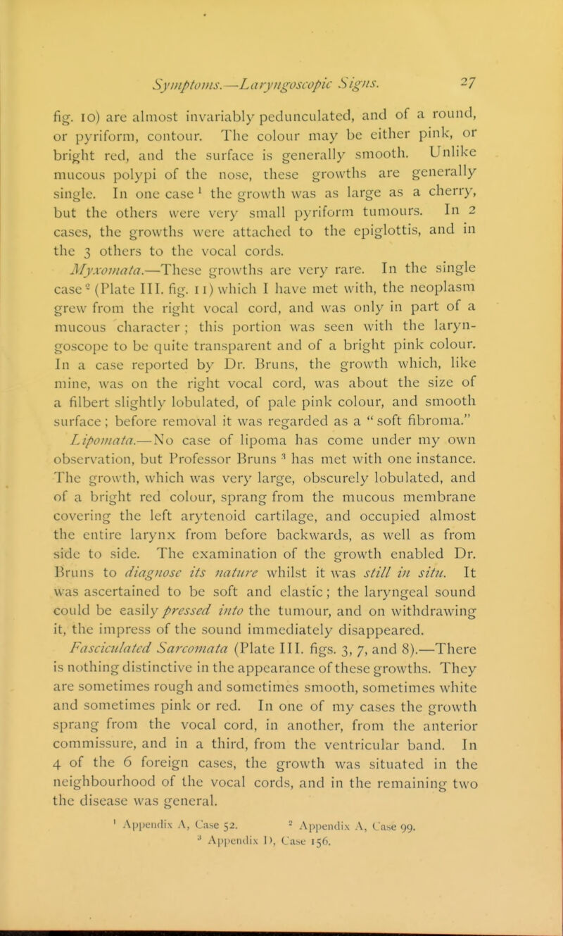 fig. lo) are almost invariably pedunculated, and of a round, or pyriform, contour. The colour may be either pink, or bright red, and the surface is generally smooth. Unlike mucous polypi of the nose, these growths are generally single. In one case ' the growth was as large as a cherry, but the others were very small pyriform tumours. In 2 cases, the growths were attached to the epiglottis, and in the 3 others to the vocal cords. Myxoniata.—These growths are very rare. In the single case - {Plate III. fig. ii) which I have met with, the neoplasm grew from the right vocal cord, and was only in part of a mucous character ; this portion was seen with the laryn- goscope to be quite transparent and of a bright pink colour. In a case reported by Dr. Bruns, the growth which, like mine, was on the right vocal cord, was about the size of a filbert slightly lobulated, of pale pink colour, and smooth surface; before removal it was regarded as a  soft fibroma. Lipomata.— No case of lipoma has come under my own observation, but Professor Bruns has met with one instance. The growth, which was very large, obscurely lobulated, and of a bright red colour, sprang from the mucous membrane covering the left arytenoid cartilage, and occupied almost the entire larynx from before backwards, as well as from side to side. The examination of the growth enabled Dr. ]5runs to diagnose its nature whilst it was still in situ. It was ascertained to be soft and elastic ; the laryngeal sound could be easily pressed into the tumour, and on withdrawing it, the impress of the sound immediately disappeared. Fascicidated Sarcomata (Plate III. figs. 3, 7, and 8).—There is nothing distinctive in the appearance of these growths. They are sometimes rough and sometimes smooth, sometimes white and sometimes pink or red. In one of my cases the growth sprang from the vocal cord, in another, from the anterior commissure, and in a third, from the ventricular band. In 4 of the 6 foreign cases, the growth was situated in the neighbourhood of the vocal cords, and in the remaining two the disease was general. ' Appendix A, Case 52. * .\ppendix A, Case 99. ^ Api)ciidi\ 1), Case 156.