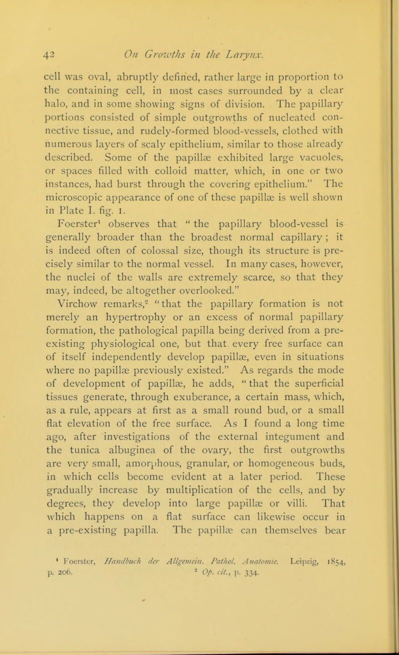 cell was oval, abruptly defined, rather large in proportion to the containing cell, in most cases surrounded by a clear halo, and in some showing signs of division. The papillary portions consisted of simple outgrowths of nucleated con- nective tissue, and rudely-formed blood-vessels, clothed with numerous layers of scaly epithelium, similar to those already described. Some of the papillae exhibited large vacuoles, or spaces filled with colloid matter, which, in one or two instances, had burst through the covering epithelium. The microscopic appearance of one of these papillae is well shown in Plate I. fig. I. Foerster' observes that  the papillary blood-vessel is generally broader than the broadest normal capillary ; it is indeed often of colossal size, though its structure is pre- cisely similar to the normal vessel. In many cases, however, the nuclei of the walls are extremely scarce, so that they may, indeed, be altogether overlooked. Virchow remarks,- that the papillary formation is not merely an hypertrophy or an excess of normal papillary formation, the pathological papilla being derived from a pre- existing physiological one, but that every free surface can of itself independently develop papillae, even in situations where no papillae previously existed. As regards the mode of development of papillae, he adds,  that the superficial tissues generate, through exuberance, a certain mass, which, as a rule, appears at first as a small round bud, or a small flat elevation of the free surface. As I found a long time ago, after investigations of the external integument and the tunica albuginea of the ovary, the first outgrowths are very small, amorphous, granular, or homogeneous buds, in which cells become evident at a later period. These gradually increase by multiplication of the cells, and by degrees, they develop into large papillae or villi. That which happens on a flat surface can likewise occur in a pre-existing papilla. The papillre can themselves bear ' I'ocrstor, Haiidbtich dcr Allgevicin. Pathol. Aiiatoniie. Leipzig, 1854, p. 206. * Op. cit., 11. 334.