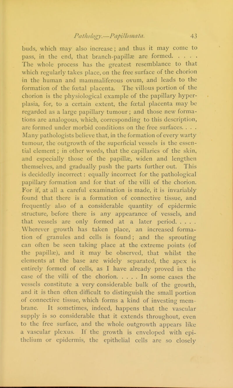 buds, which may also increase ; and thus it may come to pass, in the end, that branch-papillas are formed The whole process has the greatest resemblance to that which regularly takes place, on the free surface of the chorion in the human and mammaliferous ovum, and leads to the formation of the foetal placenta. The villous portion of the chorion is the physiological example of the papillary hyper- plasia, for, to a certain extent, the foetal placenta may be regarded as a large papillary tumour ; and those new forma- tions are analogous, which, corresponding to this description, are formed under morbid conditions on the free surfaces. . . . Many pathologists believe that, in the formation of every warty tumour, the outgrowth of the superficial vessels is the essen- tial element; in other words, that the capillaries of the skin, and especially those of the papillae, widen and lengthen themselves, and gradually push the parts further out. This is decidedly incorrect: equally incorrect for the pathological papillary formation and for that of the villi of the chorion. For if, at all a careful examination is made, it is invariably found that there is a formation of connective tissue, and frequently also of a considerable quantity of epidermic structure, before there is any appearance of vessels, and that vessels are only formed at a later period Wherever growth has taken place, an increased forma- tion of granules and cells is found; and the sprouting can often be seen taking place at the extreme points (of the papillae), and it may be observed, that whilst the elements at the base are widely separated, the apex is entirely formed of cells, as I have already proved in the case of the villi of the chorion In some cases the vessels constitute a very considerable bulk of the growth, and it is then often difficult to distinguish the small portion of connective tissue, which forms a kind of investinc: mem- brane. It sometimes, indeed, happens that the vascular supply is so considerable that it extends throughout, even to the free surface, and the whole outgrowth appears like a vascular plexus. If the growth is enveloped with epi- thelium or epidermis, the epithelial cells are so closely