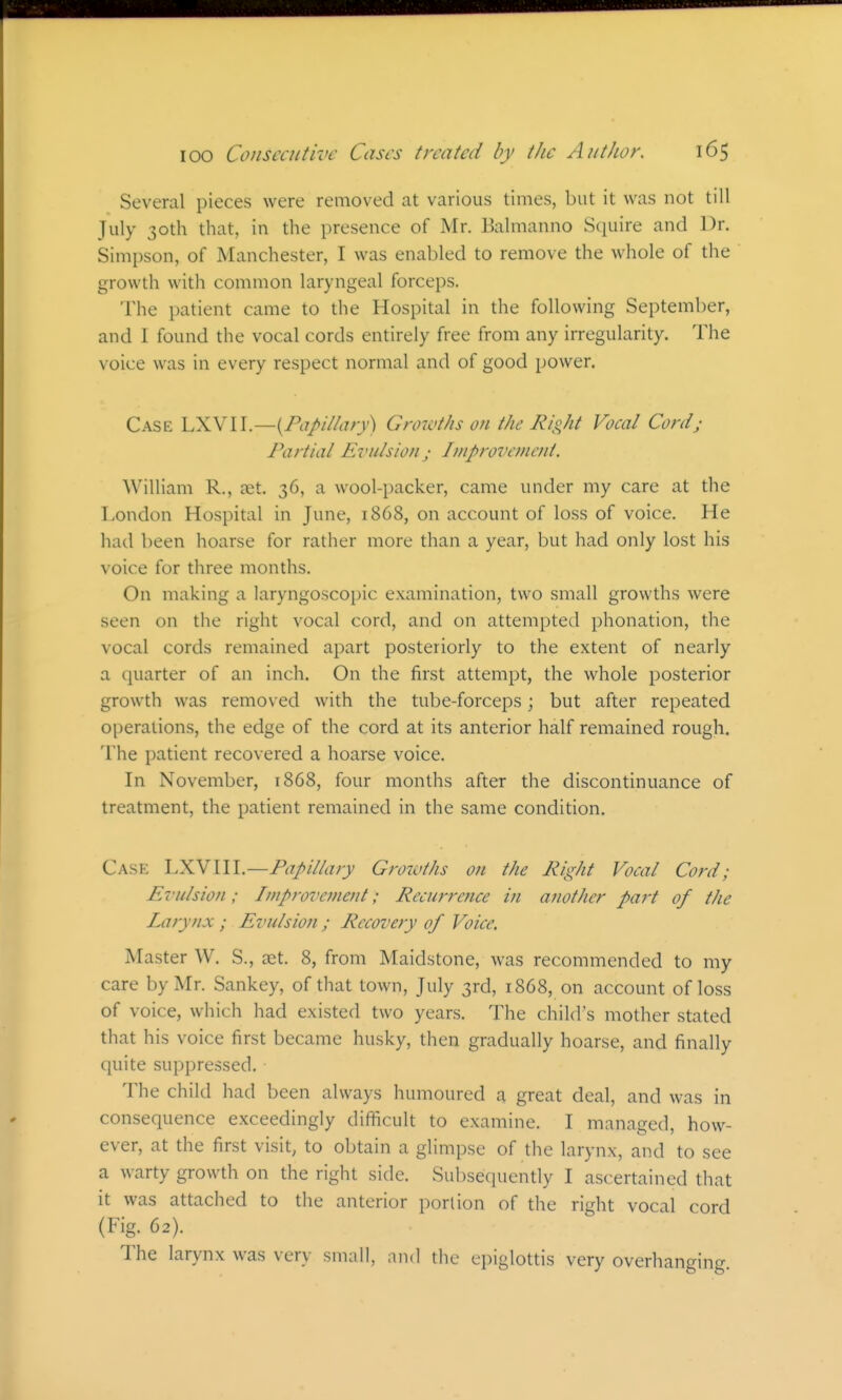 Several pieces were removed at various times, but it was not till July 30th that, in the presence of Mr. Balmanno Squire and Dr. Simpson, of Manchester, I was enabled to remove the whole of the growth with common laryngeal forceps. The patient came to the Hospital in the following September, and I found the vocal cords entirely free from any irregularity. The voice was in every respect normal and of good power. Case LXVII.—Growths on the Right Vocal Cordj Partial Evulsion; Improvement. William R., at. 36, a wool-packer, came under my care at the London Hospital in June, 1868, on account of loss of voice. He had been hoarse for rather more than a year, but had only lost his voice for three months. On making a laryngoscopic examination, two small growths were seen on the right vocal cord, and on attempted phonation, the vocal cords remained apart posteriorly to the extent of nearly a quarter of an inch. On the first attempt, the whole posterior growth was removed with the tube-forceps; but after repeated operations, the edge of the cord at its anterior half remained rough. The patient recovered a hoarse voice. In November, 1868, four months after the discontinuance of treatment, the patient remained in the same condition. Case Papillary Growths on the Right Vocal Cord; Evulsion; Improvement; Recurretice in another part of the Larynx ; Evulsion ; Recovery of Voice. Master W. S., ait. 8, from Maidstone, was recommended to my care by Mr. Sankey, of that town, July 3rd, 1868, on account of loss of voice, which had existed two years. The child's mother stated that his voice first became husky, then gradually hoarse, and finally quite suppressed. The child had been always humoured a great deal, and was in consequence exceedingly difficult to examine. I managed, how- ever, at the first visit, to obtain a glimpse of the larynx, and to see a warty growth on the right side. Sul)sequently I ascertained that it was attached to the anterior portion of the right vocal cord (Fig. 62). The larynx was very small, and the epiglottis very overhanging.