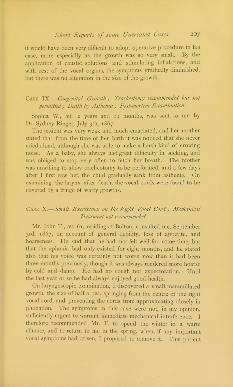 it would have been very difficult to adopt operative procedure in his case, more especially as the growth was so very small. By the application of caustic solutions and stimulating inhalations, and with rest of the vocal organs, the symptoms gradually diminished, but there was no alteration in the size of the growth. Case IX.—Congenital Growth; lyacheotomy recommended but not permitted; Death by Asthenia ; rost-?nortem Examination. Sophia W., ait. 2 years and 11 months, was sent to me by Dr. Sydney Ringer, July 9th, 1867. The patient was very weak and much emaciated, and her mother stated that from the time of her birth it was noticed that she never cried aloud, although she was able to make a harsh kind of crowing noise. As a baby, she always had great difficulty in sucking, and was obliged to stop very often to fetch her breath. The mother was unwilling to allow tracheotomy to be performed, and a few days after I first saw her, the child gradually sank from asthenia. On examining the larynx after death, the vocal cords were found to be covered by a fringe of warty growths. Case X.— Smalt Excrescence on the Right Vocal Cord; Afechanical Treatment not recommended. Mr. John T., ret. 61, residing at Bolton, consulted me, September 3rd, 1867, on account of general debility, loss of appetite, and hoarseness. He said that he had not felt well for some time, but that the aphonia had only existed for eight months, and he stated also that his voice was certainly not worse now than it had been three months previously, though it was always rendered more hoarse by cold and damp. He had no cough nor expectoration. Until the last year or so he had always enjoyed good health. On laryngoscopic examination, I discovered a small mammillated growth, the size of half a pea, springing from the centre of the right vocal cord, and preventing the cords from approximating closely in phonation. The symptoms in this case were not, in my opinion, sufficiently urgent to warrant immediate mechanical interference. I therefore recommended Mr. T. to spend the winter in a warm climate, and to return to me in the spring, when, if any important vocal symjitoms had arisen, I proposed to remove it. I'his i)atient