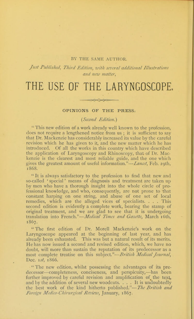 r.V THE SAME AUTHOR. Just Piihiishcii, Third Ediiion, u<ith several additioual Illuslrat'nms and nnL> matter^ THE USE OF THE LARYNGOSCOPE, OPINIONS OF THE PRESS; {Secofid Edition.)  This new edition of a work already well known to the profession, does not require a lengthened notice from us ; it is sufficient to say that Dr. Mackenzie has considerably increased its value by the careful revision which he has given to it, and the new matter which he has introduced. Of all the works in this country which have described the application of Laryngoscopy and Rhinoscopy, that of Dr. Mac- kenzie is the clearest and most reliable guide, and the one which gives the greatest amount of useful information.—Lancet^ Feb. 29th, 1868.  It is always satisfactory to the profession to find that new and so-called ' special' means of diagnosis and treatment are taken up by men who have a thorough insight into the whole circle of pro- fessional knowledge, and who, consequently, are not prone to that constant harping on one string, and abuse of one set of local remedies, which are the alleged vices of specialists. . . . This second edition is evidently a complete work, bearing the stamp of original treatment, and we are glad to see that it is undergoing translation into French.—Medical Times and Gazette, March i6th, 1867.  The first edition of Dr. Morell Mackenzie's work on the Laryngoscope appeared at the beginning of last year, and has already been exhausted. Tliis was but a natural result of its merits. He has now issued a second and revised edition, which, we have no doubt, will more than sustain the reputation of its predecessor as a most complete treatise on this subject.—British MedicalJoumal, Dec. \st, 1866.  The new edition, whilst possessing the advantages of its pre- decessor—completeness, conciseness, and perspicuity,—has been further improved by careful revision and amplification of the text, and by the addition of several new woodcuts. ... It is undoubtedly the best work of the kind hitherto published.'—The British and Foreign Medico-Chirurgical Rcinew, January, 1867.