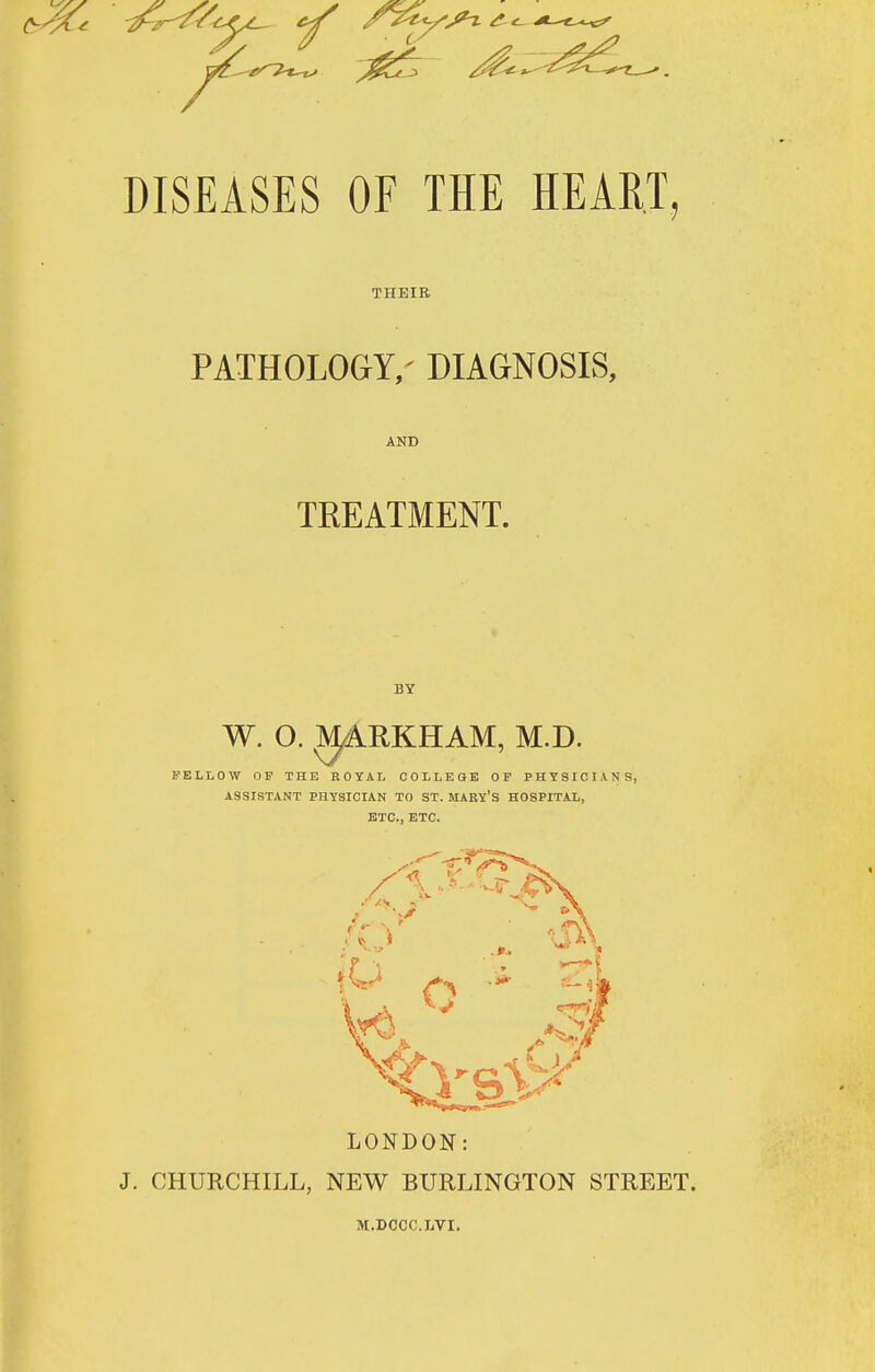 DISEASES OF THE HEART, THEIR PATHOLOCT/ DIAGNOSIS, AND TREATMENT. BY W. O. ^RKHAM, M.D. FELLOW OF THE ROYAL COLLEOE OF PHYSICIANS, ASSISTANT PHYSICIAN TO ST. MARY'S HOSPITAL, ETC., ETC. LONDON J. CHURCHILL, NEW BURLINGTON STREET. M.DOCC.LVI.