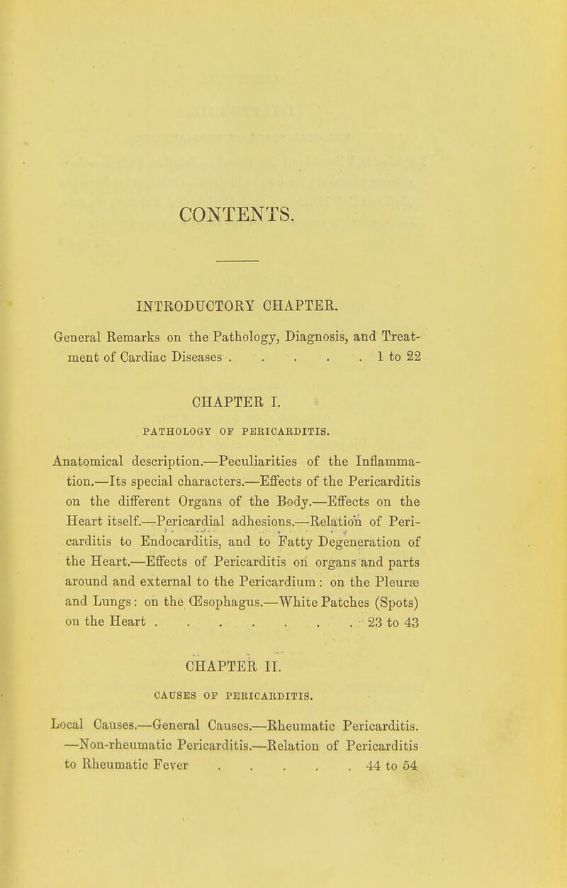 CONTENTS. INTRODUCTORY CHAPTER. General Remarks on the Pathology, Diagnosis, and Treat- ment of Cardiac Diseases 1 to 22 CHAPTER I. PATHOLOGY OF PERICARDITIS. Anatomical description.—Peculiarities of the Inflamma- tion.—Its special characters.—Effects of the Pericarditis on the different Organs of the Body.—Effects on the Heart itself.—Pericardial adhesions.—Relation of Peri- carditis to Endocarditis, and to Fatty Degeneration of the Heart.—Effects of Pericarditis on organs and parts around and external to the Pericardium : on the Pleuraa and Lungs: on the (Esophagus.—White Patches (Spots) on the Heart • 23 to 43 CHAPTER II. CAUSES OP PERICARDITIS. Local Causes.—General Causes.—Rheumatic Pericarditis. —Non-rheumatic Pericarditis.—Relation of Pericarditis to Rheumatic Fever 44 to 54