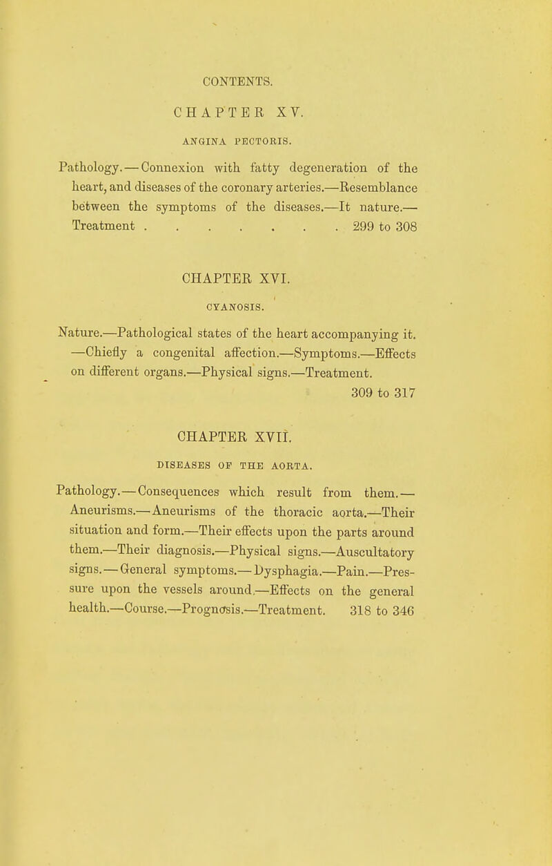 CHAPTER XV. ANGINA PECTORIS. Pathology. — Connexion with fatty degeneration of the heart, and diseases of the coronary arteries.—Resemblance between the symptoms of the diseases.—It nature.— Treatment 299 to 308 CHAPTER Xyi. CYANOSIS. Nature.—Pathological states of the heart accompanying it. —Chiefly a congenital affection.—Symptoms.—Effects on different organs.—Physical signs.—Treatment. 309 to 317 CHAPTER XVIi. DISEASES OP THE AORTA. Pathology.—Consequences which result from them.— Aneurisms.—Aneurisms of the thoracic aorta.—Their situation and form.—Their effects upon the parts around them.—Their diagnosis.—Physical signs.—Auscultatory signs.—General symptoms.—Dysphagia.—Pain.—Pres- sure upon the vessels around.—Effects on the general health.—Course.—Progn(;sis.—Treatment. 318 to 346