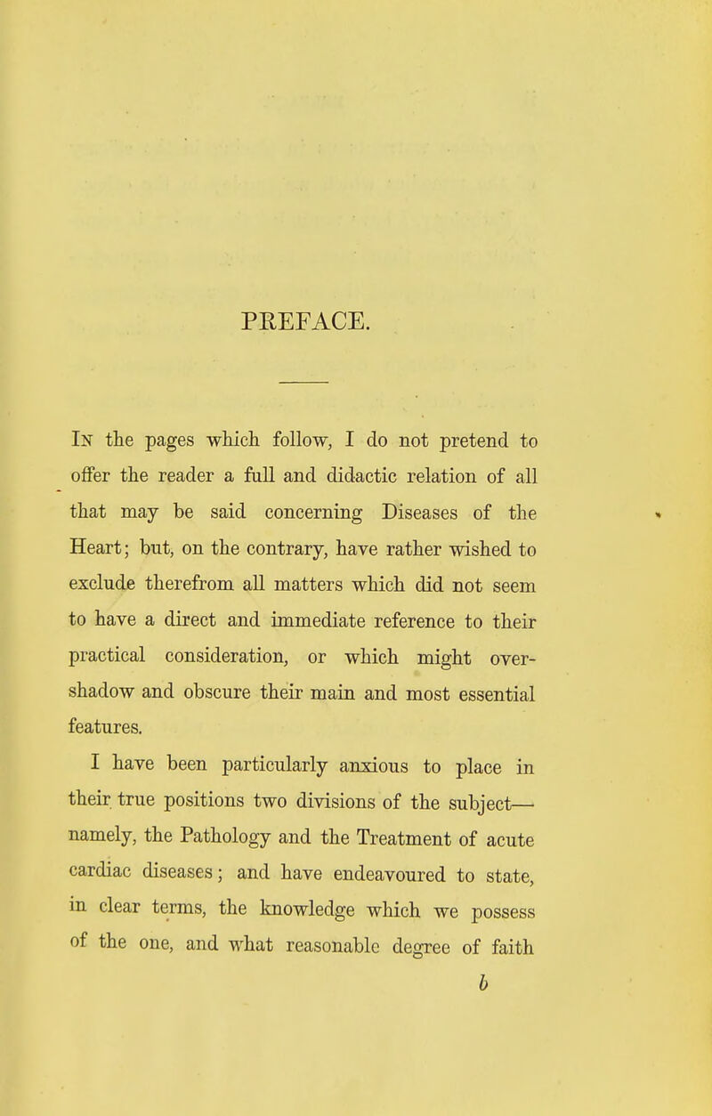 PREFACE. In the pages which follow, I do not pretend to offer the reader a fall and didactic relation of all that may be said concerning Diseases of the Heart; but, on the contrary, have rather wished to exclude therefrom all matters which did not seem to have a direct and immediate reference to their practical consideration, or which might over- shadow and obscure their main and most essential features. I have been particularly anxious to place in their true positions two divisions of the subject— namely, the Pathology and the Treatment of acute cardiac diseases; and have endeavoured to state, in clear terms, the knowledge which we possess of the one, and what reasonable degree of faith h