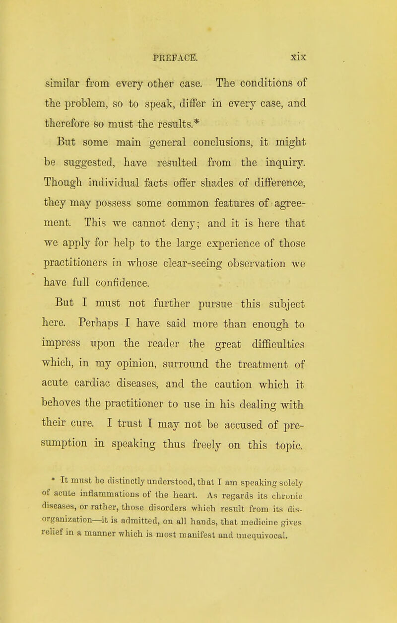 similar from every other case. The conditions of the problem, so to speak, differ in every case, and therefore so must the results.* But some main general conclusions, it might be suggested, have resulted from the inquiry. Though individual facts offer shades of difference, they may possess some common features of agree- ment. This we cannot deny; and it is here that we apply for help to the large experience of those practitioners in whose clear-seeing observation we have full confidence. But I must not further pursue this subject here. Perhaps I have said more than enough to impress upon the reader the great diflaculties which, in my opinion, surround the treatment of acute cardiac diseases, and the caution which it behoves the practitioner to use in his dealing with their cure. I trust I may not be accused of pre- sumption in speaking thus freely on this topic. * It must be distinctly understood, that I am speaking solely of acute inflamniBtions of the heart. As regards its clirouic diseases, or rather, those disorders which result from its dis- organization—it is admitted, on all hands, that medicine gives relief in a manner which is most manifest and unequivocal.