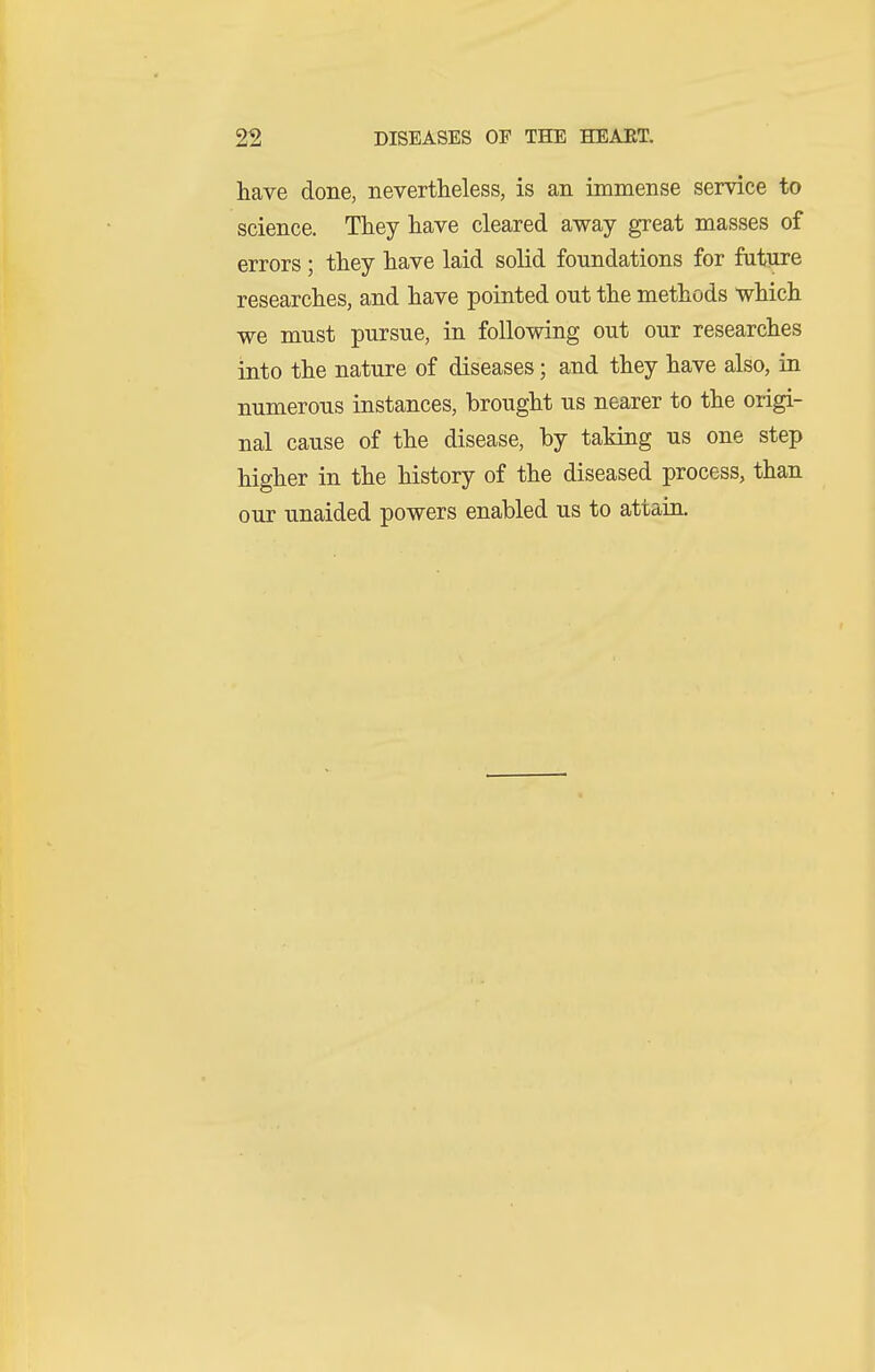have done, nevertlieless, is an immense service to science. They have cleared away great masses of errors ; they have laid solid foundations for future researches, and have pointed out the methods which we must pursue, in following out our researches into the nature of diseases; and they have also, ia numerous instances, brought us nearer to the origi- nal cause of the disease, by taking us one step higher in the history of the diseased process, than our unaided powers enabled us to attain.