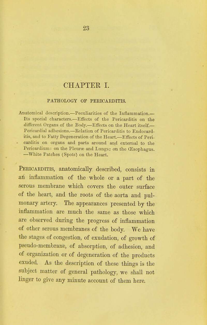 CHAPTEU I. PATHOLOGY OF PEEICAEDITIS. Anatomical description.—Peculiarities of the Inflammation.— Its special characters.—Effects of the Pericarditis on the different Organs of the Body.—Effects on the Heart itself.— Pericardia] adhesions.—Eelation of Pericarditis to Endocard- itis, and to Fatty Degeneration of the Heart.—Effects of Peri- - carditis on organs and parts around and external to the Pericardium: on the Pleurae and Lungs; on the (Esophagus. —White Patches (Spots) on the Heart. PEEICAEDITIS, anatomically described, consists in ad inflammation of the whole or a part of the serous membrane which covers the outer surface of the heart, and the roots of the aorta and pul- monary artery. The appearances presented by the inflammation are much the same as those which are observed during the progress of inflammation of other serous membranes of the body. We have the stages of congestion, of exudation, of growth of pseudo-membranfe, of absorption, of adhesion, and of organization or of degeneration of the products exuded. As the description of these things is the subject matter of general pathology, we shall not linger to give any minute account of them here.