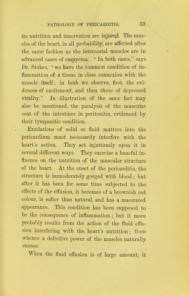 its nutrition and innervation are iajurqid- The mus- cles of the heart, in all probability, are affected after the same fashion as the intercostal muscles are in advanced cases of empyema.  In both cases, says Dr. Stokes,  we have the common condition of in- flammation of a tissue in close connexion with the muscle itself; in both we observe, first, the evi- dences of excitement, and then those of depressed vitality. In illustration of the same fact may also be mentioned, the paralysis of the muscular coat of the intestines in peritonitis, evidenced by their tympanitic condition. Exudations of solid or fluid matters into the pericardium must necessarily interfere with the heart's action. They act injuriously upon it in several different ways. They exercise a baneful in- fluence on the nutrition of the muscular structure of the heart. At the onset of the pericarditis, the structure is immoderately gorged with blood; but after it has been for some time subjected to the effects of the effusion, it becomes of a brownish red colour, is softer than natural, and has a macerated appearance. This condition has been supposed to be the consequence of inflammation; but it more probably results from the action of the fluid effu- sion interfering with the heart's nutrition; from whence a defective power of the muscles naturally ensues. When the fluid effusion is of large amount, it