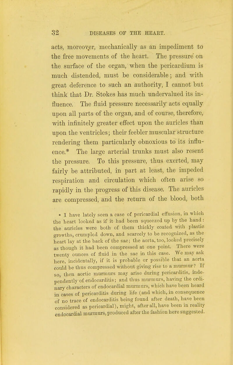 acts, moreov.er, meclianically as an impediment to the free movements of the heart. The pressure on the surface of the organ, when the pericardium is much distended, must be considerable; and with great deference to such an authority, I cannot but think that Dr. Stokes has much undervalued its in- fluence. The fluid pressure necessarily acts equally upon all parts of the organ, and of course, therefore, with infinitely greater effect upon the auricles than upon the ventricles; their feebler muscula.r structure rendering them particularly obnoxious to its influ- ence.* The large arterial trunks must also resent the pressure. To this pressure, thus exerted, may fairly be attributed, in part at least, the impeded respiration and circulation which often arise so rapidly in the progress of this disease. The auricles are compressed, and the return of the blood, both * I have lately seen a case of pericardial effusion, in wliich the heart looked as if it had heen squeezed up hy the hand: the auricles were hoth of them thickly coated T,vith plastic growths, crumpled down, and scarcely to be recognized, as the heart lay at the back of the sac; the aorta, too, looked precisely as though it had been compressed at one point. There were twenty ounces of fluid in the sac in this case. We may ask here, incidentally, if it is probable or possible that an aorta cotdd be thus compressed without giving rise to a murmur? If so then aortic murmurs may arise dming pericai'ditis, inde- pendently of endocarditis; and thus mm-murs, having the ordi- nary characters of endocardial murmurs, which have been heard in cases of pericarditis durmg life (and which, in consequence of no trace of endocarditis being found after death, have been considered as pericardial), might, after all, have been in reality endocardial mui-murs, produced after the fashion here suggested.