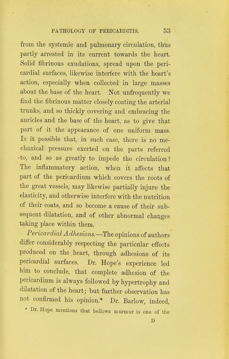 from the systemic and pulmonary circulation, thus partly arrested in its current towards the heart. Solid fibrinous exudations, spread upon the peri- cardial surfaces, likewise interfere with the heart's action, especially when collected in large masses about the base of the heart. Not unfrequently we find the fibrinous matter closely coating the arterial trunks, and so thickly covering and embracing the auricles and the base of the heart, as to give that part of it the appearance of one uniform mass. Is it possible that, in such case, there is no me- chanical pressure exerted on the parts referred -to, and so as greatly to impede the circulation? The inflammatory action, when it affects that part of the pericardium which covers the roots of the great vessels, may likewise partially injure the elasticity, and otherwise interfere with the nutrition of their coats, and so become a cause of their sub- sequent dilatation, and of other abnormal changes taking place within them. Pericardial A dhesions.—The opinions of authors differ considerably respecting the particular effects produced on the heart, through adhesions of its pericardial surfaces. Dr. Hope's experience led hun to conclude, that complete adhesion of the pericardium is always followed by hypertrophy and dilatation of the heart; but further observation has not confirmed his opinion.* Dr. Barlow, indeed, * Dr. Hope mentions that bellows murmur is one of the D