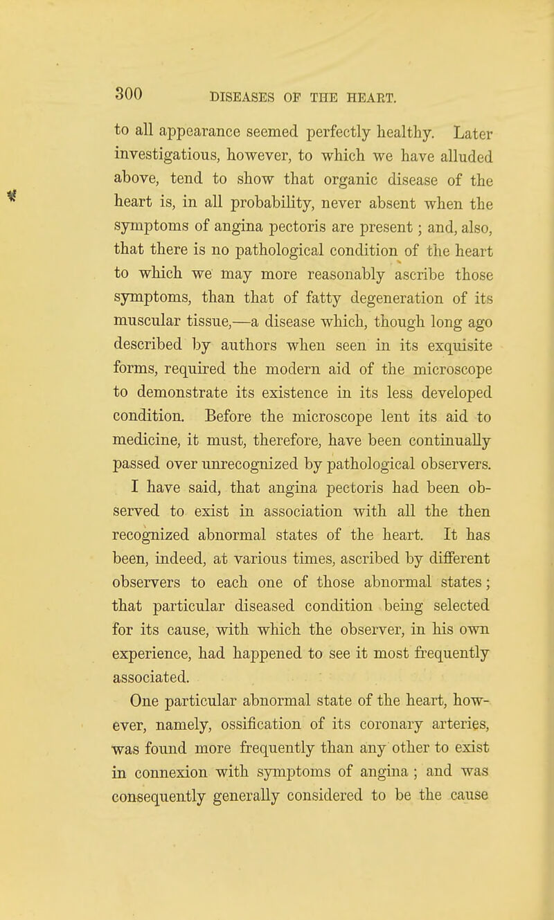 to all appearance seemed perfectly healthy. Later investigatious, however, to which we have alluded above, tend to show that organic disease of the heart is, in all probability, never absent when the symptoms of angina pectoris are present; and, also, that there is no pathological condition of the heart to which we may more reasonably ascribe those symptoms, than that of fatty degeneration of its muscular tissue,—a disease which, though long ago described by authors when seen in its exquisite forms, required the modern aid of the microscope to demonstrate its existence in its less developed condition. Before the microscope lent its aid to medicine, it must, therefore, have been continually passed over unrecognized by pathological observers. I have said, that angina pectoris had been ob- served to exist in association with all the then recognized abnormal states of the heart. It has been, indeed, at various times, ascribed by different observers to each one of those abnormal states; that particular diseased condition being selected for its cause, with which the observer, in his own experience, had happened to see it most frequently associated. One particular abnormal state of the heart, how- ever, namely, ossification of its coronary arteries, was found more frequently than any other to exist in connexion with symptoms of angina ; and was consequently generally considered to be the cause