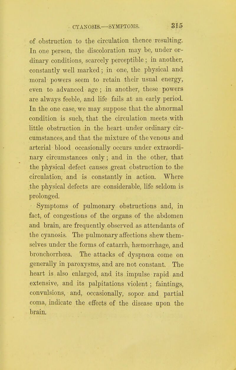 of obstruction to the circulation thence resulting. In one person, the discoloration may be, under or- dinary conditions, scarcely perceptible; in another, constantly well marked; in one, the physical and moral powers seem to retain their usual energy, even to advanced age ; in another, these powers are always feeble, and life fails at an early period. In the one case, we may suppose that the abnormal condition is such, that the circulation meets with little obstruction in the heart under ordinary cir- cumstances, and that the mixture of the venous and arterial blood occasionally occurs under extraordi- nary circumstances only; and in the other, that the physical defect causes great obstruction to the circulation, and is constantly in action. Where the physical defects are considerable, life seldom is prolonged. Symptoms of pulmonary obstructions and, in fact, of congestions of the organs of the abdomen and brain, are frequently observed as attendants of the cyanosis. The pulmonary affections shew them- selves under the forms of catarrh, haemorrhage, and bronchorrhcea. The attacks of dyspnoea come on generally in paroxysms, and are not constant. The heart is also enlarged, and its impulse rapid and extensive, and its palpitations violent; faintings, convulsions, and, occasionally, sopor and partial coma, indicate the effects of the disease upon the brain. A