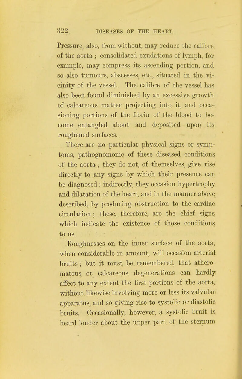 Pressure, also, from without, may reduce the calibre of the aorta ; consolidated exudations of lymph, for example, may compress its ascending portion, and so also tumours, abscesses, etc., situated in the vi- cinity of the vessel. The calibre of the vessel has also been found diminished by an excessive growth of calcareous matter projecting into it, and occa- sioning portions of the fibrin of the blood to be- come entangled about and deposited uj)on its roughened surfaces.. There are no particular physical signs or symp- toms, pathognomonic of these diseased conditions of the aorta; they do not, of themselves, give rise directly to any signs by which their presence can be diagnosed: indirectly, they occasion hypertrophy and dilatation of the heart, and in the manner above described, by producing obstruction to the cardiac circulation; these, therefore, are the chief signs which indicate the existence of those conditions to us. Roughnesses on the inner surface of the aorta, when considerable in amount, will occasion arterial bruits; but it must be. remembered, that athero- matous or calcareous degenerations can hardly affect, to any extent the first portions of the aorta, without likewise involving more or less its valvular apparatus, and so giving rise to systolic or diastolic bruits. Occasionally, however, a systolic bruit is heard louder about the upper part of the sternum