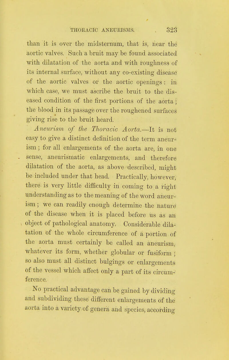 than it is over the midsternum, that is, near the aortic valves. Such a bruit may be found associated with dilatation of the aorta and with roughness of its internal surface, without any co-existing disease of the aortic valves or the aortic openings : in which case, we must ascribe the bruit to the dis- eased condition of the first portions of the aorta; the blood in its passage over the roughened surfaces giving rise to the bruit heard. Aneurism of the Thoracic Aorta.—It is not easy to give a distinct definition of the term aneur- ism ; for all enlargements of the aorta arCj in one - sense, aneurismatic enlargements, and therefore dilatation of the aorta, as above described, might be included under that head. Practically, however, there is very little difficulty in coming to a right understanding as to the meaning of the word aneur- ism ; we can readily enough determine the nature of the disease when it is placed before us as an object of pathological anatomy. Considerable dila- tation of the whole circumference of a portion of the aorta must certainly be called an aneurism, whatever its form, whether globular or fusiform ; so also must all distinct bulgings or enlargements of the vessel which aflfect only a part of its circum- ference. No practical advantage can be gained by dividing and subdividing these different enlargements of the aorta into a variety of genera and species, according