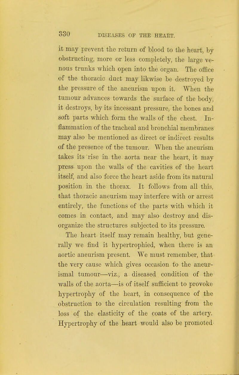 it may prevent the return of blood to the heart, by- obstructing, more or less completely, the large ve- nous trunks which open into the organ. The office of the thoracic duct may likwise be destroyed by the pressure of the aneurism upon it. When the tumour advances towards the surface of the body, it destroys, by its incessant pressure, the bones and soft parts which form the walls of the chest. In- flammation of the tracheal and bronchial membranes may also be mentioned as direct or indirect results of the presence of the tumour. When the aneurism takes its rise in. the aorta near the heart, it may press upon the walls of the cavities of the heart itself, and also force the heart aside from its natural position in the thorax. It follows from all this, that thoracic aneurism may interfere with or arrest entirely, the functions of the parts with which it comes in contact, and may also destroy and dis- organize the structures subjected to its pressure. The heart itself may remain healthy, but gene- rally we find it hypertrophied, when there is an aortic aneurism present. We must remember, that the very cause which gives occasion to the aneur- ismal tumour—viz., a diseased condition of the walls of the aorta—^is of itself sufficient to provoke hypertrophy of the heart, in consequence of the obstruction to the circulation resulting from the loss of the elasticity of the coats of the artery. Hypertrophy of the heart would also be promoted