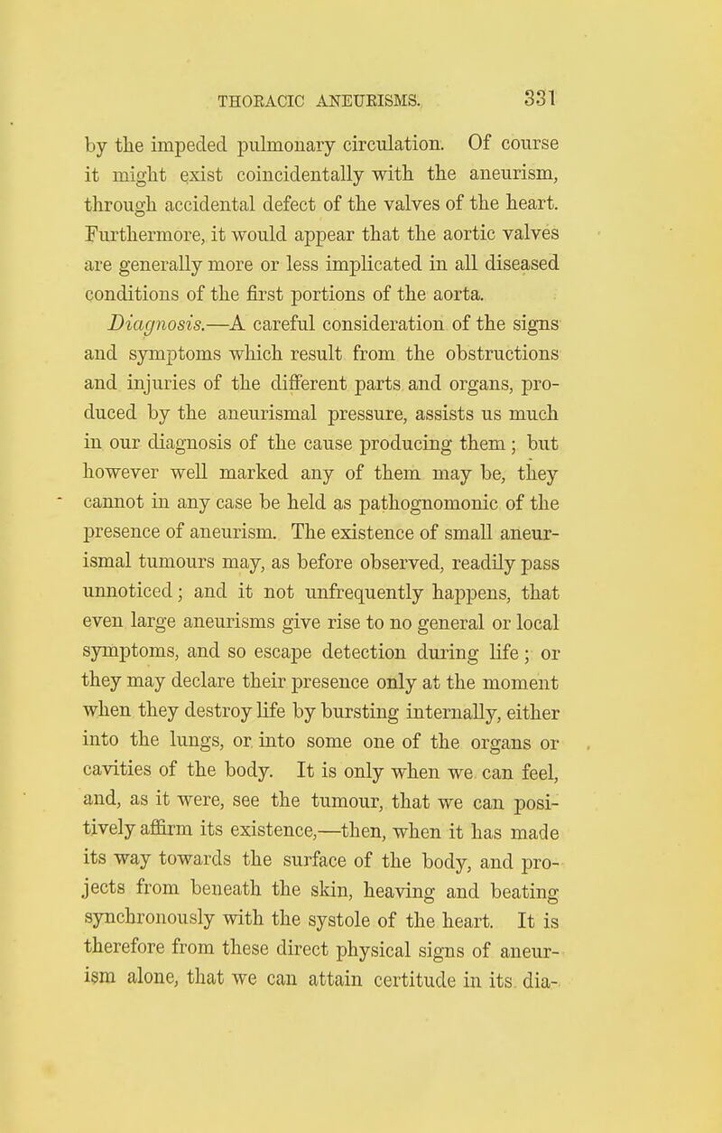 THOEACIC ANEUEISMS., . 831 by tlie impeded pulmonary circulation. Of course it might qxist coincidentally with the aneurism, through accidental defect of the valves of the heart. Furthermore, it would appear that the aortic valves are generally more or less implicated in all diseased conditions of the first portions of the aorta. Diagnosis.—A careful consideration of the signs and symptoms which result from the obstructions and injuries of the different parts and organs, pro- duced by the aneurismal pressure, assists us much in our diagnosis of the cause producing them; but however well marked any of them may be, they cannot in any case be held as pathognomonic of the presence of aneurism. The existence of small aneur- ismal tumours may, as before observed, readily pass unnoticed; and it not unfrequently happens, that even large aneurisms give rise to no general or local symptoms, and so escape detection during life; or they may declare their presence only at the moment when they destroy life by bursting internally, either into the lungs, or into some one of the organs or cavities of the body. It is only when we. can feel, and, as it were, see the tumour, that we can posi- tively affirm its existence,—then, when it has made its way towards the surface of the body, and pro- jects from beneath the skin, heaving and beating synchronously with the systole of the heart. It is therefore from these direct physical signs of aneur- ism alone, that we can attain certitude in its. dia-.