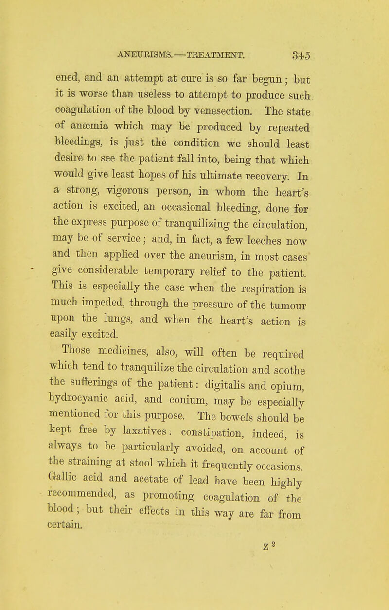 ened, and an attempt at cure is so far begun; but it is worse than useless to attempt to produce such coagulation of the blood by venesection. The state of anasmia which may be produced by repeated bleedings, is just the condition we should least desire to see the patient fall into, being that which would give least hopes of his ultimate recovery. In a strong, vigorous person, in whom the heart's action is excited, an occasional bleeding, done for the express purpose of tranquilizing the circulation, may be of service; and, in fact, a few leeches now and then applied over the aneurism, in most cases give considerable temporary relief to the patient. This is especially the case when the respiration is much impeded, through the pressure of the tumour upon the lungs, and when the heart's action is easily excited. Those medicines, also, will often be required which tend to tranquilize the circulation and soothe the sufferings of the patient: digitahs and opium, hydrocyanic acid, and conium, may be especially mentioned for this purpose. The bowels should be kept free by laxatives: constipation, indeed, is always to be particularly avoided, on account of the straining at stool which it frequently occasions. Gallic acid and acetate of lead have been highly recommended, as promoting coagulation of the blood; but their effects in this way are far from certain. Z8