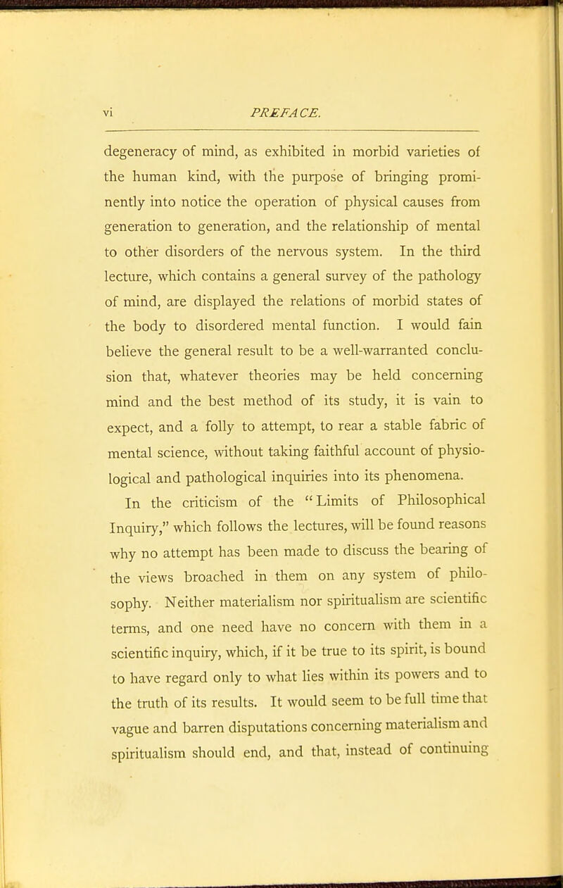 degeneracy of mind, as exhibited in morbid varieties of the human kind, with the purpose of bringing promi- nently into notice the operation of physical causes from generation to generation, and the relationship of mental to other disorders of the nervous system. In the third lecture, which contains a general survey of the pathology of mind, are displayed the relations of morbid states of the body to disordered mental function. I would fain believe the general result to be a well-warranted conclu- sion that, whatever theories may be held concerning mind and the best method of its study, it is vain to expect, and a folly to attempt, to rear a stable fabric of mental science, without taking faithful account of physio- logical and pathological inquiries into its phenomena. In the criticism of the Limits of Philosophical Inquiry, which follows the lectures, will be found reasons why no attempt has been made to discuss the bearing of the views broached in them on any system of philo- sophy. Neither materialism nor spiritualism are scientific terms, and one need have no concern with them in a scientific inquiry, which, if it be true to its spirit, is bound to have regard only to what lies within its powers and to the truth of its results. It would seem to be full time that vague and barren disputations concerning materialism and spiritualism should end, and that, instead of continuing