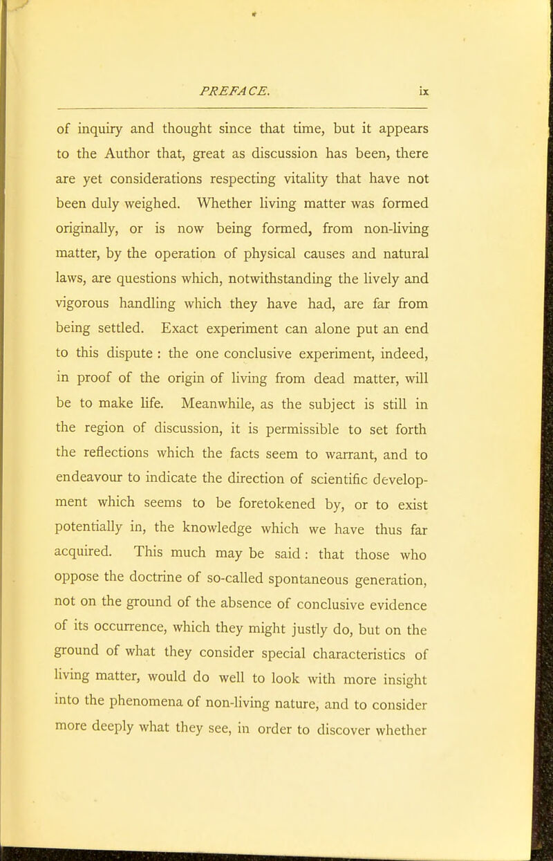 of inquiry and thought since that time, but it appears to the Author that, great as discussion has been, there are yet considerations respecting vitaHty that have not been duly weighed. Whether living matter was formed originally, or is now being formed, from non-living matter, by the operation of physical causes and natural laws, are questions which, notwithstanding the lively and vigorous handling which they have had, are far from being settled. Exact experiment can alone put an end to this dispute : the one conclusive experiment, indeed, in proof of the origin of living from dead matter, will be to make life. Meanwhile, as the subject is still in the region of discussion, it is permissible to set forth the reflections which the facts seem to warrant, and to endeavour to indicate the direction of scientific develop- ment which seems to be foretokened by, or to exist potentially in, the knowledge which we have thus far acquired. This much may be said : that those who oppose the doctrine of so-called spontaneous generation, not on the ground of the absence of conclusive evidence of its occurrence, which they might justly do, but on the ground of what they consider special characteristics of living matter, would do well to look with more insight mto the phenomena of non-living nature, and to consider more deeply what they see, in order to discover whether