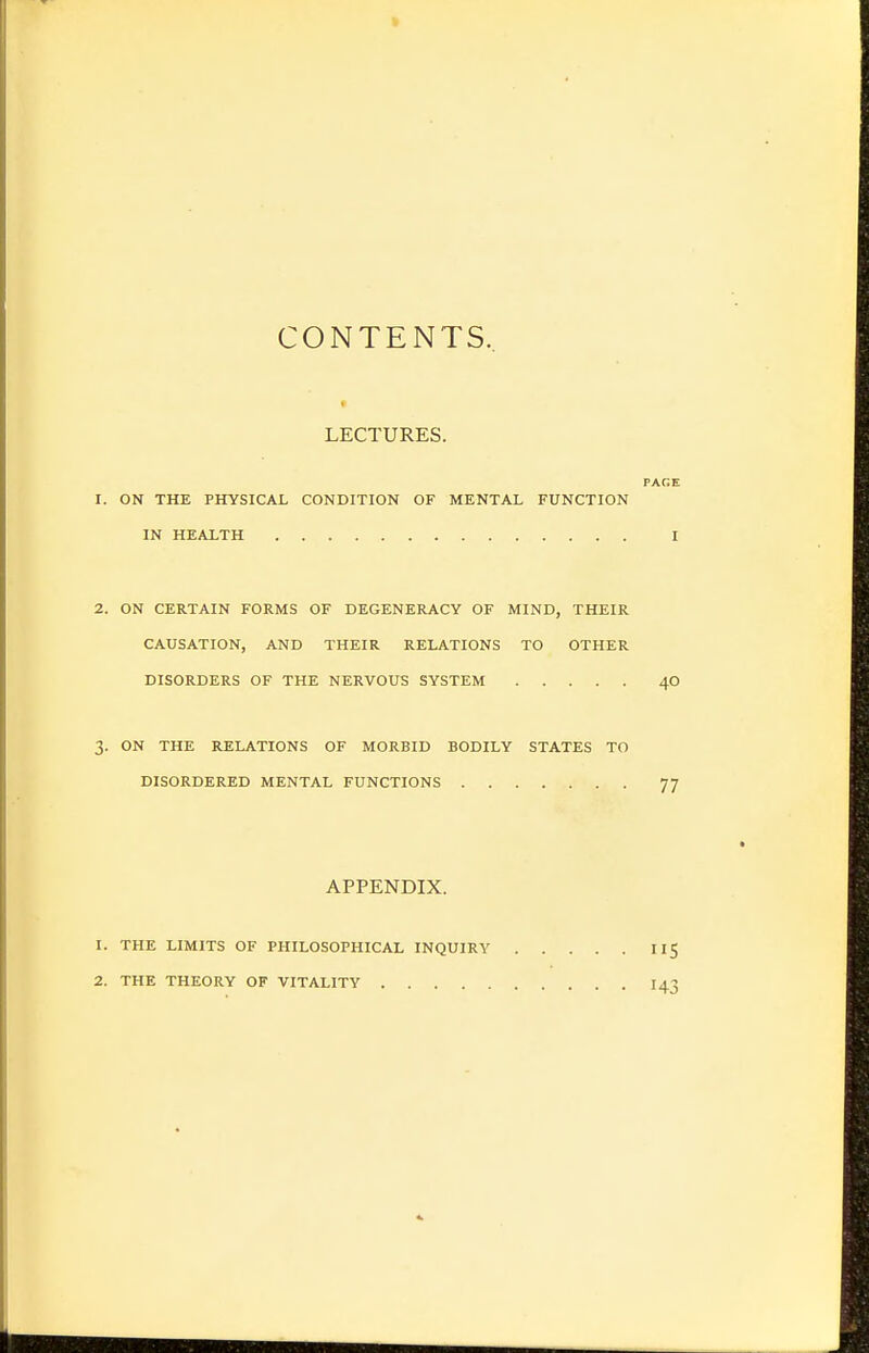 CONTENTS, LECTURES. PAGE 1. ON THE PHYSICAL CONDITION OF MENTAL FUNCTION IN HEALTH I 2. ON CERTAIN FORMS OF DEGENERACY OF MIND, THEIR CAUSATION, AND THEIR RELATIONS TO OTHER DISORDERS OF THE NERVOUS SYSTEM 40 3. ON THE RELATIONS OF MORBID BODILY STATES TO DISORDERED MENTAL FUNCTIONS 77 APPENDIX. 1. THE LIMITS OF PHILOSOPHICAL INQUIRY II5 2. THE THEORY OF VITALITY 143