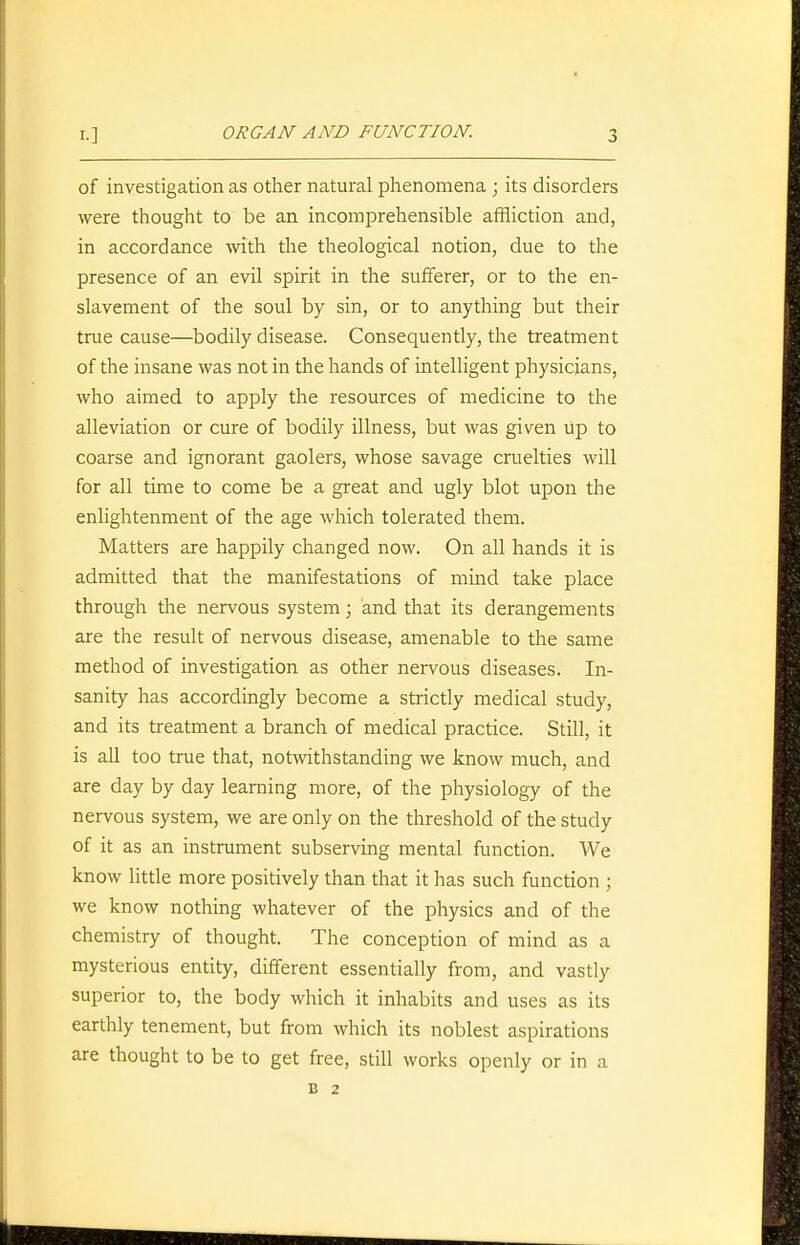 of investigation as other natural phenomena ; its disorders were thought to be an incomprehensible affliction and, in accordance with the theological notion, due to the presence of an evil spirit in the sufferer, or to the en- slavement of the soul by sin, or to anything but their true cause—bodily disease. Consequently, the treatment of the insane was not in the hands of intelligent physicians, who aimed to apply the resources of medicine to the alleviation or cure of bodily illness, but was given up to coarse and ignorant gaolers, whose savage cruelties will for all time to come be a great and ugly blot upon the enlightenment of the age which tolerated them. Matters are happily changed now. On all hands it is admitted that the manifestations of mind take place through the nervous system; and that its derangements are the result of nervous disease, amenable to the same method of investigation as other nervous diseases. In- sanity has accordingly become a strictly medical study, and its treatment a branch of medical practice. Still, it is all too true that, notAvithstanding we know much, and are day by day learning more, of the physiology of the nervous system, we are only on the threshold of the study of it as an instrument subserving mental function. We know little more positively than that it has such function ; we know nothing whatever of the physics and of the chemistry of thought. The conception of mind as a mysterious entity, different essentially from, and vastly superior to, the body which it inhabits and uses as its earthly tenement, but from which its noblest aspirations are thought to be to get free, still works openly or in a B 2