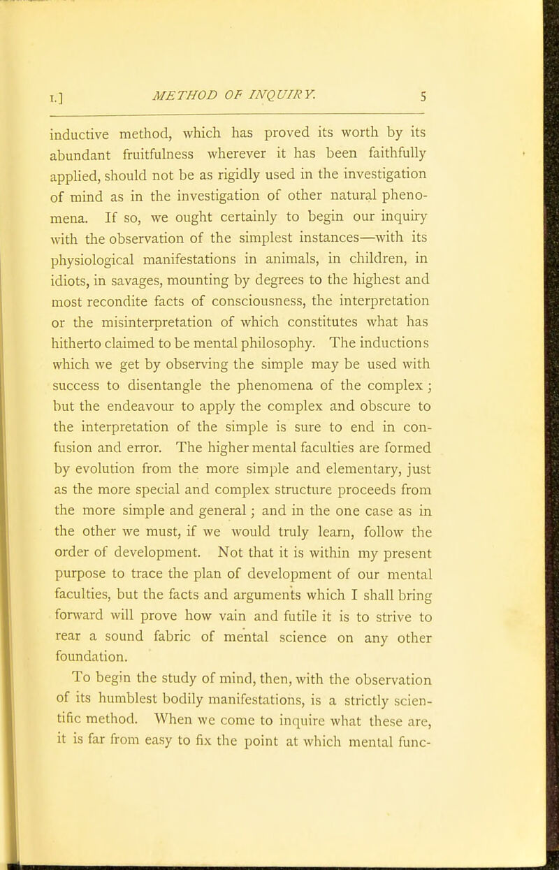 inductive method, which has proved its worth by its abundant fruitfulness wherever it has been faithfully- applied, should not be as rigidly used in the investigation of mind as in the investigation of other natural pheno- mena. If so, we ought certainly to begin our inquiry with the observation of the simplest instances—with its physiological manifestations in animals, in children, in idiots, in savages, mounting by degrees to the highest and most recondite facts of consciousness, the interpretation or the misinterpretation of which constitutes what has hitherto claimed to be mental philosophy. The inductions which we get by observing the simple may be used with success to disentangle the phenomena of the complex; but the endeavour to apply the complex and obscure to the interpretation of the simple is sure to end in con- fusion and error. The higher mental faculties are formed by evolution from the more simple and elementary, just as the more special and complex structure proceeds from the more simple and general; and in the one case as in the other we must, if we would truly learn, follow the order of development. Not that it is within my present purpose to trace the plan of development of our mental faculties, but the facts and arguments which I shall bring forward will prove how vain and futile it is to strive to rear a sound fabric of mental science on any other foundation. To begin the study of mind, then, with the observation of its humblest bodily manifestations, is a strictly scien- tific method. When we come to inquire what these are, it is far from easy to fix the point at which mental func-