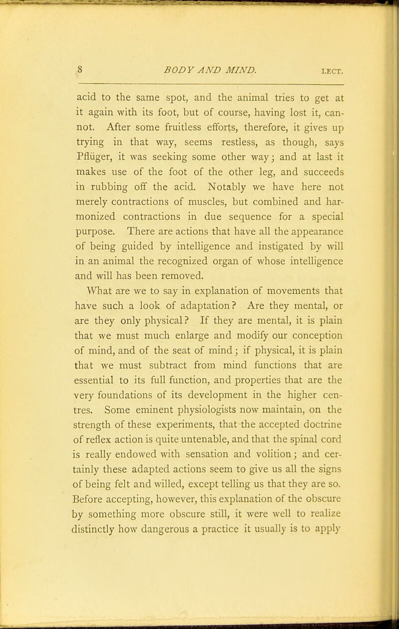 acid to the same spot, and the animal tries to get at it again with its foot, but of course, having lost it, can- not. After some fruitless efforts, therefore, it gives up trying in that way, seems restless, as though, says Pfliiger, it was seeking some other way; and at last it makes use of the foot of the other leg, and succeeds in rubbing off the acid. Notably we have here not merely contractions of muscles, but combined and har- monized contractions in due sequence for a special purpose. There are actions that have all the appearance of being guided by intelligence and instigated by will in an animal the recognized organ of whose intelligence and will has been removed. What are we to say in explanation of movements that have such a look of adaptation? Are they mental, or are they only physical? If they are mental, it is plain that we must much enlarge and modify our conception of mind, and of the seat of mind; if physical, it is plain that we must subtract from mind functions that are essential to its full function, and properties that are the very foundations of its development in the higher cen- tres. Some eminent physiologists now maintain, on the strength of these experiments, that the accepted doctrine of reflex action is quite untenable, and that the spinal cord is really endowed with sensation and vohtion; and cer- tainly these adapted actions seem to give us all the signs of being felt and willed, except telling us that they are so. Before accepting, however, this explanation of the obscure by something more obscure still, it were well to realize distinctly how dangerous a practice it usually is to apply