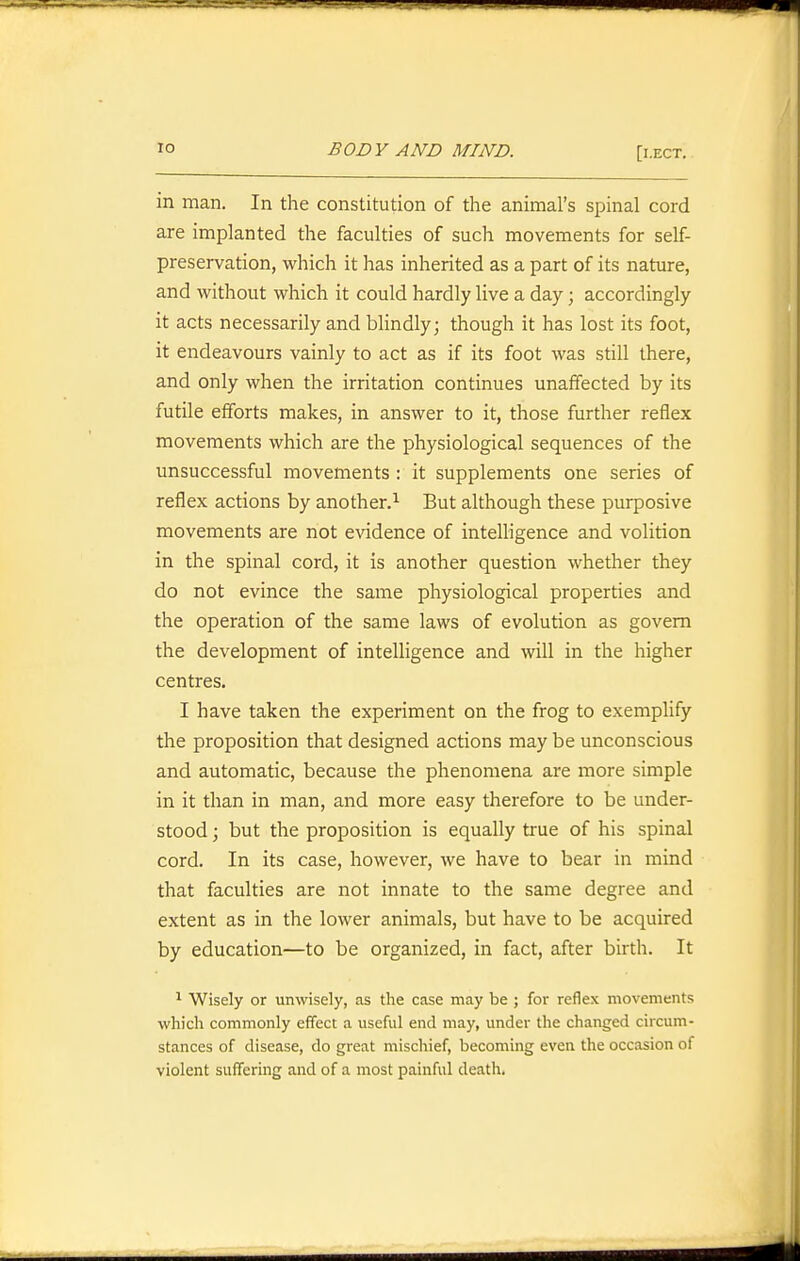 in man. In the constitution of the animal's spinal cord are implanted the faculties of such movements for self- preservation, which it has inherited as a part of its nature, and without which it could hardly live a day; accordingly it acts necessarily and blindly; though it has lost its foot, it endeavours vainly to act as if its foot was still there, and only when the irritation continues unaffected by its futile efforts makes, in answer to it, those further reflex movements which are the physiological sequences of the unsuccessful movements : it supplements one series of reflex actions by another.^ But although these purposive movements are not evidence of intelligence and volition in the spinal cord, it is another question whether they do not evince the same physiological properties and the operation of the same laws of evolution as govern the development of intelligence and will in the higher centres. I have taken the experiment on the frog to exemplify the proposition that designed actions may be unconscious and automatic, because the phenomena are more simple in it than in man, and more easy therefore to be under- stood; but the proposition is equally true of his spinal cord. In its case, however, we have to bear in mind that faculties are not innate to the same degree and extent as in the lower animals, but have to be acquired by education—to be organized, in fact, after birth. It ^ Wisely or unwisely, as the case may be ; for reflex movements which commonly effect a useful end may, under the changed circum- stances of disease, do great mischief, becoming even the occasion of violent suffering and of a most painful death.