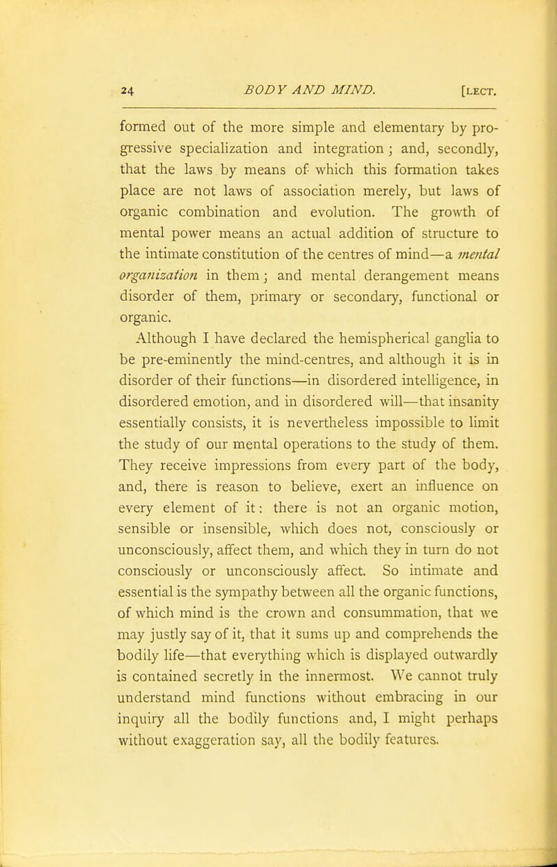 formed out of the more simple and elementary by pro- gressive specialization and integration ; and, secondly, that the laws by means of which this formation takes place are not laws of association merely, but laws of organic combination and evolution. The growth of mental power means an actual addition of structure to the intimate constitution of the centres of mind—a mental organizatioji in them \ and mental derangement means disorder of them, primary or secondary, functional or organic. Although I have declared the hemispherical ganglia to be pre-eminently the mind-centres, and although it is in disorder of their functions—in disordered intelligence, in disordered emotion, and in disordered will—that insanity essentially consists, it is nevertheless impossible to limit the study of our mental operations to the study of them. They receive impressions from every part of the body, and, there is reason to believe, exert an influence on every element of it: there is not an organic motion, sensible or insensible, which does not, consciously or unconsciously, affect them, and which they in turn do not consciously or unconsciously affect. So intimate and essential is the sympathy between all the organic functions, of which mind is the crown and consummation, that we may justly say of it, that it sums up and comprehends the bodily life—that everything which is displayed outwardly is contained secretly in the innermost. We cannot truly understand mind functions without embracing in our inquiry all the bodily functions and, I might perhaps without exaggeration say, all the bodily features.