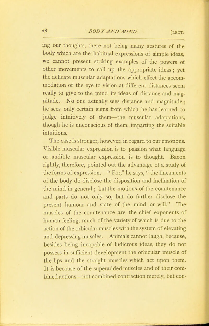 ing our thoughts, there not being many gestures of the body which are the habitual expressions of simple ideas, we cannot present striking examples of the powers of other movements to call up the appropriate ideas; yet the dehcate muscular adaptations which effect the accom- modation of the eye to vision at different distances seem really to give to the mind its ideas of distance and mag- nitude. No one actually sees distance and magnitude ; he sees only certain signs from which he has learned to judge intuitively of them—the muscular adaptations, though he is unconscious of them, imparting the suitable intuitions. The case is stronger, however, in regard to our emotions. Visible muscular expression is to passion what language or audible muscular expression is to thought. Bacon rightly, therefore, pointed out the advantage of a study of the forms of expression,  For, he says,  the lineaments of the body do disclose the disposition and inclination of the mind in general; but the motions of the countenance and parts do not only so, but do further disclose the present humour and state of the mind or wiU. The muscles of the countenance are the chief exponents of human feeling, much of the variety of which is due to the action of the orbicular muscles with the system of elevating and depressing muscles. Animals cannot laugh, because, besides being incapable of ludicrous ideas, they do not possess in sufficient development the orbicular muscle of the lips and the straight muscles which act upon them. It is because of the superadded muscles and of their com- bined actions—not combined contraction merely, but con-