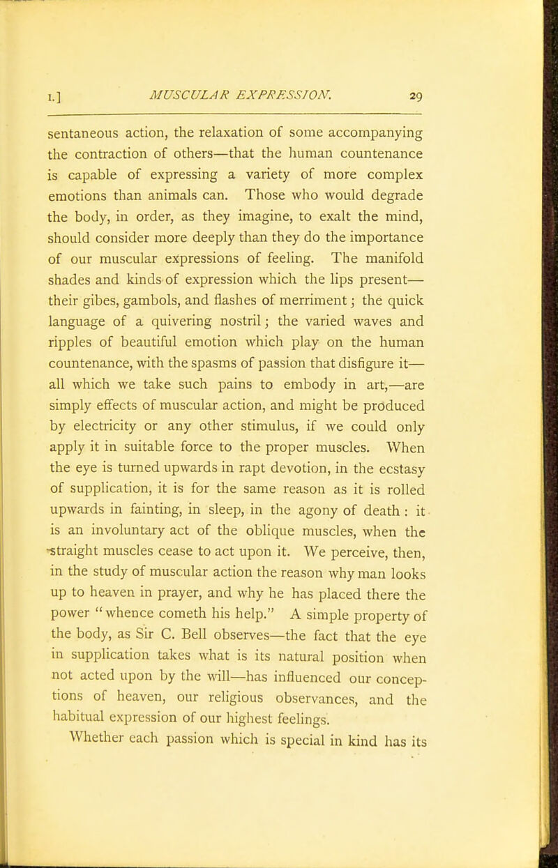 sentaneous action, the relaxation of some accompanying the contraction of others—that the human countenance is capable of expressing a variety of more complex emotions than animals can. Those who would degrade the body, in order, as they imagine, to exalt the mind, should consider more deeply than they do the importance of our muscular expressions of feehng. The manifold shades and kinds of expression which the lips present— their gibes, gambols, and flashes of merriment; the quick language of a quivering nostril; the varied waves and ripples of beautiful emotion which play on the human countenance, with the spasms of passion that disfigure it— all which we take such pains to embody in art,—are simply effects of muscular action, and might be produced by electricity or any other stimulus, if we could only apply it in suitable force to the proper muscles. When the eye is turned upwards in rapt devotion, in the ecstasy of supplication, it is for the same reason as it is rolled upwards in fainting, in sleep, in the agony of death: it is an involuntary act of the oblique muscles, when the -straight muscles cease to act upon it. We perceive, then, in the study of muscular action the reason why man looks up to heaven in prayer, and why he has placed there the power  whence cometh his help. A simple property of the body, as Sir C. Bell observes—the fact that the eye in supplication takes what is its natural position when not acted upon by the will—has influenced our concep- tions of heaven, our religious observances, and tlie habitual expression of our highest feelings. Whether each passion which is special in kind has its