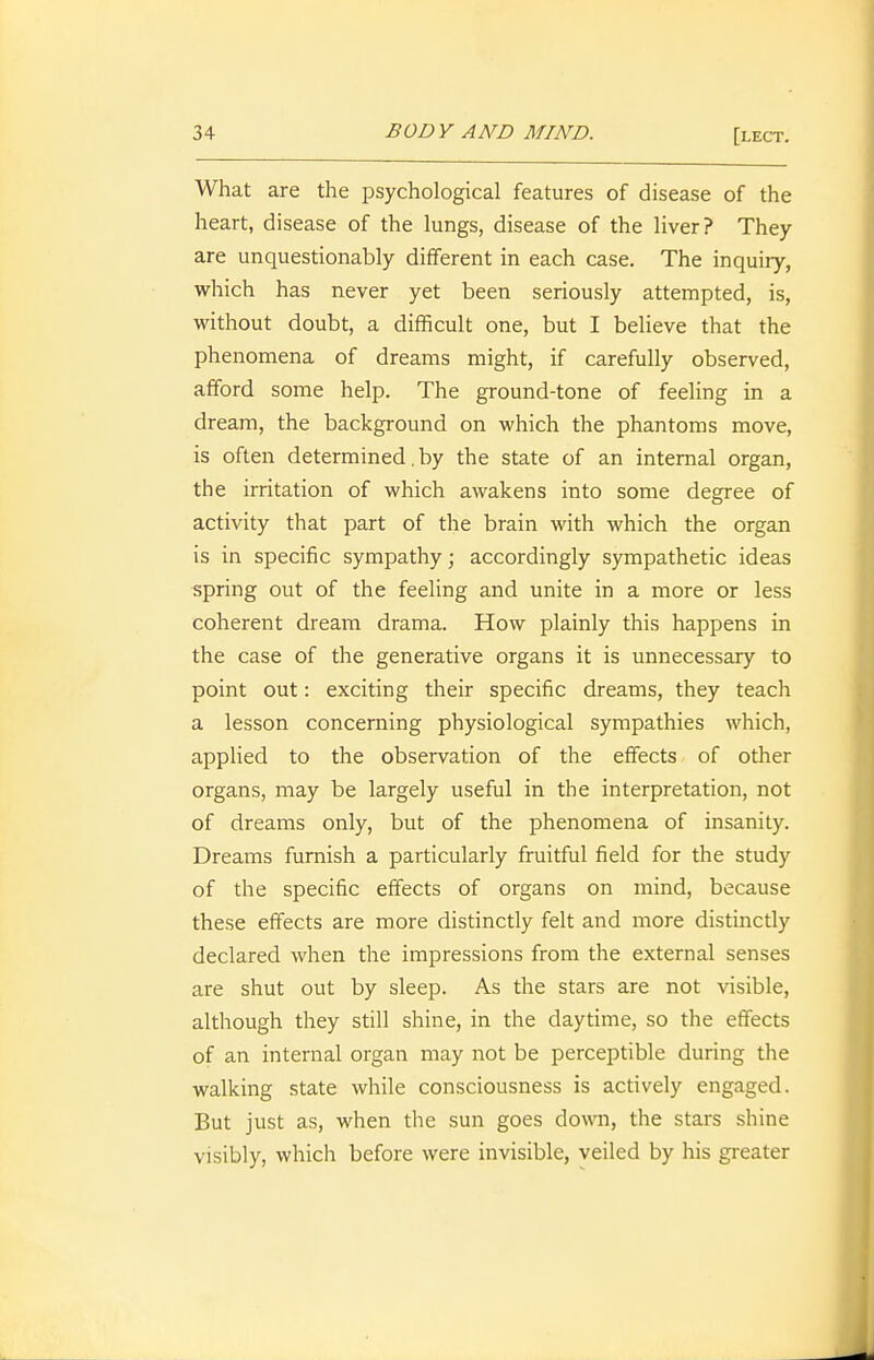 What are the psychological features of disease of the heart, disease of the lungs, disease of the liver? They are unquestionably different in each case. The inquiry, which has never yet been seriously attempted, is, without doubt, a difficult one, but I believe that the phenomena of dreams might, if carefully observed, afford some help. The ground-tone of feeling in a dream, the background on which the phantoms move, is often determined. by the state of an internal organ, the irritation of which awakens into some degree of activity that part of the brain with which the organ is in specific sympathy; accordingly sympathetic ideas spring out of the feeling and unite in a more or less coherent dream drama. How plainly this happens in the case of the generative organs it is unnecessary to point out: exciting their specific dreams, they teach a lesson concerning physiological sympathies which, appHed to the observation of the effects of other organs, may be largely useful in the interpretation, not of dreams only, but of the phenomena of insanity. Dreams furnish a particularly fruitful field for the study of the specific effects of organs on mind, because these effects are more distinctly felt and more distinctly declared when the impressions from the external senses are shut out by sleep. As the stars are not visible, although they still shine, in the daytime, so the effects of an internal organ may not be perceptible during the walking state while consciousness is actively engaged. But just as, when the sun goes down, the stars shine visibly, which before were invisible, veiled by his greater